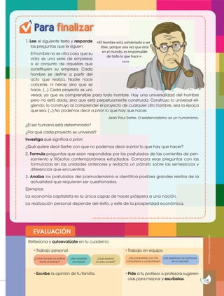 Para finalizar
1. Lee el siguiente texto y responde
las preguntas que le siguen:
El hombre no es otra cosa que su
vida; es una serie de empresas
o el conjunto de aquellas que
constituyen su empresa. Cada
hombre se define a partir del
acto que realiza. Nadie nace
cobarde, ni héroe, sino que se
hace. (…) Cada proyecto es uni-
versal, ya que es comprensible para todo hombre. Hay una universalidad del hombre
pero no está dada, sino que está perpetuamente construida. Construyo lo universal eli-
giendo; lo construyo al comprender el proyecto de cualquier otro hombre, sea la época
que sea. (…) No podemos decir a priori lo que hay que hacer.
Jean Paul Sartre. El existencialismo es un humanismo.
¿El ser humano está determinado?
¿Por qué cada proyecto es universal?
Investiga qué significa a priori.
¿Qué quiere decir Sartre con que no podemos decir a priori lo que hay que hacer?
2. Formula preguntas que sean respondidas por los postulados de las corrientes de pen-
samiento y filósofos contemporáneos estudiados. Compara esas preguntas con las
formuladas en las unidades anteriores y redacta un párrafo sobre las semejanzas y
diferencias que encuentras.
3. Analiza los postulados del posmodernismo e identifica posibles grandes relatos de la
actualidad que requieran ser cuestionados.
Ejemplos:
La economía capitalista es la única capaz de hacer próspera a una nación.
La realización personal depende del éxito, y este de la prosperidad económica.
EVALUACIÓN
•Escribe la opinión de tu familia. •Pide a tu profesor o profesora sugeren-
cias para mejorar y escríbelas.
•Trabajo personal
Reflexiona y autoevalúate en tu cuaderno:
•Trabajo en equipo
¿Cómo ha sido mi actitud
frente al trabajo?
¿He compartido con mis
compañeros y compañeras?
¿He cumplido
mis tareas?
¿He respetado las opiniones
de los demás?
¿Qué aprendí
en esta unidad?
Prohibida
su
reproducción
115
«
»
 