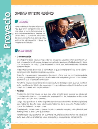 116
Proyecto
• Contextuación
En este primer paso hay que responder las preguntas: ¿Cuál es el tema del texto? ¿A
qué obra pertenece? ¿A qué temporada del autor pertenece? ¿Qué relación tiene
con otras obras del autor? ¿Qué importancia tiene este texto en el conjunto de la
obra del autor?
Todo esto ayudará a conocer el contexto en el que el autor planteó sus ideas y cono-
cer el desarrollo de determinados conceptos.
Además, hay que responder a preguntas como: ¿Tiene que ver con las ideas de la
época? ¿En qué puntos? ¿Se opone a las ideas de la época? ¿Es una novedad res-
pecto a lo que se pensaba entonces?
Por último, hay que describir la idiosincrasia cultural de la época en que fue escrito el
texto, identificar el método del autor (cómo lo aborda), en cuáles tipos de fuente se
apoyó y a quiénes está dirigido el texto.
• Análisis
Analizar los términos claves, los que más utiliza el autor para explicar sus ideas, así
como aquellos que no comprendamos y que podrían ser vitales para entender la
propuesta del autor en su totalidad.
Luego hay que dividir el texto en partes semánticas coherentes: «hasta tal palabra
está hablando de esto, hasta tal otra está hablando de lo otro», etc. Analizar deteni-
damente cada una de esas partes.
En este punto, debemos ser capaces de responder estas tres preguntas: ¿Qué dice el
texto? ¿Cómo lo dice? ¿Por qué lo dice?
Para finalizar, hay que tomar en cuenta la influencia que han tenido las ideas del
autor que estamos analizando sobre otros autores o escuelas de pensamiento.
elegimos
planificamos
Comentar un texto filosófico
Para comentar un texto filosófico
hay que tener conocimientos pre-
vios sobre el tema. Esto requiere la
lectura previa de textos fuentes so-
bre el tema a comentar, así como
de recensiones hechas por expertos,
resúmenes, diccionarios y libros de
historia de la filosofía.
116
h
tt
p
:/
/
g
o
o
.g
l/
Z
O
p
y
rz
 
