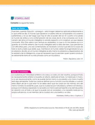 Prohibida
su
reproducción
117
Comenta los siguientes textos
(2016). Iesgayanuno.centros.educa.jcyl.es. Rescatado el 18 de julio de 2016, desde
http://goo.gl/ykpJzM
desarrollAMOS
Pues bien, querido Glaucón —proseguí—, esta imagen debemos aplicarla enteramente a
lo que antes se dijo. El mundo que aparece a nuestra vista es comparable a la caverna
subterránea, y la luz del fuego que hay en ella al poder del sol. En cuanto a la subida
al mundo de arriba y a la contemplación de las cosas de él, si las comparas con la as-
censión del alma al mundo inteligible no errarás respecto a mi conjetura, ya que deseas
conocerla. Sólo Dios sabe si por ventura es verdadera. Lo que a mí me parece es lo si-
guiente: en el límite extremo del mundo inteligible está la idea del bien, que percibimos
con dificultad, pero, una vez contemplada, es necesario concluir que ella es la causa de
todo lo recto y bello que existe; que, mientras en el mundo visible ha engendrado la luz y
el soberano de ella, en el mundo inteligible es ella misma la soberana y dispensadora de
la verdad y de la inteligencia, y que es necesario que la vea bien quien quiera conducir-
se sabiamente tanto en la vida privada como en la pública.
Platón. República, Libro VII.
Texto de Platón
La ciudad es por naturaleza anterior a la casa y a cada uno de nosotros, porque el todo
es necesariamente anterior a la parte; en efecto, destruido el todo, no habrá pie ni mano,
a no ser equívocamente, como se puede llamar mano a una piedra; una mano muerta
será algo semejante. Todas las cosas se definen por su función y sus facultades, y cuando
estas dejan de ser lo que eran no se debe decir que las cosas son las mismas, sino del
mismo nombre. Es evidente, pues, que la ciudad es por naturaleza y anterior al individuo,
porque si el individuo separado no se basta a sí mismo será semejante a las demás partes
en relación con el todo, y el que no puede vivir en sociedad, o no necesita nada por su
propia suficiencia, no es miembro de la ciudad, sino una bestia o un dios.
Aristóteles, Política, libro I, Capítulo 2.
Texto de Aristóteles
 