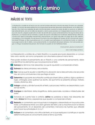 Prohibida
su
reproducción
118
Un alto en el camino
La Ilustración consiste en el hecho por el cual el hombre sale de la minoría de edad. El mismo es culpable
de ella. La minoría de edad estriba en la incapacidad de servirse del propio entendimiento, sin la dirección
de otro. Uno mismo es culpable de esta minoría de edad, cuando la causa de ella no yace en un defecto
del entendimiento, sino en la falta de decisión y ánimo para servirse con independencia de él, sin la con-
ducción de otro. ¡Sapere aude! (¡Ten el valor de servirte de tu propio entendimiento!). He aquí la divisa de la
Ilustración. La mayoría de los hombres, a pesar de que la naturaleza los ha librado desde tiempo atrás de
conducción ajena (naturaliter maiorennes), permanecen con gusto bajo ella a lo largo de la vida, debido
a la pereza y a la cobardía. Por eso les es muy fácil a los otros erigirse en tutores. ¡Es tan cómodo ser menor
de edad! Si tengo un libro que piensa por mí, un pastor que reemplaza mi conciencia moral, un médico
que juzga acerca de mi dieta, y así sucesivamente, no necesitaré del propio esfuerzo. Con solo poder pa-
gar, no tengo necesidad de pensar: otro tomará mi puesto en tan fastidiosa tarea.
Inmanuel Kant. ¿Qué es la Ilustración?
Libro V del Código de Manú
Subraya los términos más relevantes, los que te ayudarán a comprender el texto.
Subraya las ideas primarias y secundarias.
Haz marcas que te ayuden a identificar la ubicación de la idea primaria y las secunda-
rias, así como conclusiones a las que llega el autor.
Determina a qué parte de la filosofía contribuye el texto (ética, política, lógica, epistemo-
logía, ontología), para quiénes fue escrito, de qué forma se presenta (ensayo, tratado,
novela, aforismos, etc).
Indaga cuándo y dónde fue escrito el texto; qué proceso histórico se desarrollaba cuan-
do fue escrito.
Averigua la identidad, datos biográficos, datos personales, sociales e intelectuales del
autor.
Tomando en cuenta todo lo anterior, define las palabras e ideas más relevantes del
texto. Aclara términos y expresiones que ayuden a comprender el texto.
Redacta un comentario que incluya todo lo indagado y desarrollado en los puntos ante-
riores. La finalidad es tener una visión general del texto y de su importancia en la historia
del pensamiento. En el desarrollo del comentario menciona las fuentes que utilizaste
para hacer las actividades 4, 5, 6 y 7.
Incluye en el comentario una crítica del texto, en la que expliques si constituye un aporte
determinante para el conocimiento sobre el tema que trata.
9
8
1
2
3
4
5
6
7
Análisis de texto
La interpretación y análisis de un texto filosófico no puede servir para desarrollar un comen-
tario oral o escrito, así como compararlo con otros textos sobre el mismo tema.
Para poder analizar el pensamiento de un filósofo o una corriente de pensamiento, debe-
mos identificar los elementos que nos proporciona el texto.
 