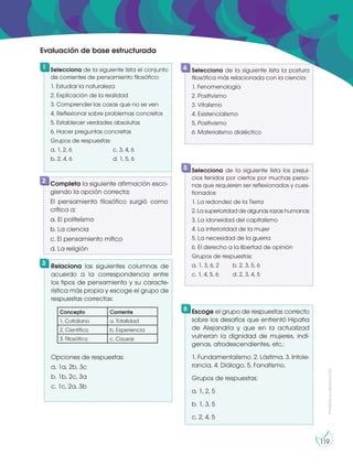 Prohibida
su
reproducción
119
Selecciona de la siguiente lista el conjunto
de corrientes de pensamiento filosófico:
1. Estudiar la naturaleza
2. Explicación de la realidad
3. Comprender las cosas que no se ven
4. Reflexionar sobre problemas concretos
5. Establecer verdades absolutas
6. Hacer preguntas concretas
Grupos de respuestas:
a. 1, 2, 6 c. 3, 4, 6
b. 2, 4, 6 d. 1, 5, 6
Escoge el grupo de respuestas correcto
sobre los desafíos que enfrentó Hipatia
de Alejandría y que en la actualizad
vulneran la dignidad de mujeres, indí-
genas, afrodescendientes, etc.:
1. Fundamentalismo. 2. Lástima. 3. Intole-
rancia. 4. Diálogo. 5. Fanatismo.
Grupos de respuestas:
a. 1, 2, 5
b. 1, 3, 5
c. 2, 4, 5
Completa la siguiente afirmación esco-
giendo la opción correcta:
El pensamiento filosófico surgió como
crítica a:
a. El politeísmo
b. La ciencia
c. El pensamiento mítico
d. La religión
Relaciona las siguientes columnas de
acuerdo a la correspondencia entre
los tipos de pensamiento y su caracte-
rística más propia y escoge el grupo de
respuestas correctas:
Opciones de respuestas:
a. 1a, 2b, 3c
b. 1b, 2c, 3a
c. 1c, 2a, 3b
Selecciona de la siguiente lista la postura
filosófica más relacionada con la ciencia:
1. Fenomenología
2. Positivismo
3. Vitalismo
4. Existencialismo
5. Positivismo
6. Materialismo dialéctico
1
6
2
3
4
Selecciona de la siguiente lista los prejui-
cios tenidos por ciertos por muchas perso-
nas que requieren ser reflexionados y cues-
tionados:
1. La redondez de la Tierra
2. La superioridad de algunas razas humanas
3. La idoneidad del capitalismo
4. La inferioridad de la mujer
5. La necesidad de la guerra
6. El derecho a la libertad de opinión
Grupos de respuestas:
a. 1, 3, 6, 2 b. 2, 3, 5, 6
c. 1, 4, 5, 6 d. 2, 3, 4, 5
5
Evaluación de base estructurada
Concepto Corriente
1. Cotidiano a. Totalidad
2. Científico b. Experiencia
3. Filosófico c. Causas
 