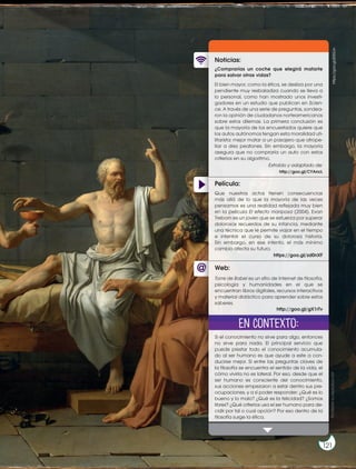 Película:
Noticias:
Web:
¿Comprarías un coche que elegirá matarte
para salvar otras vidas?
El bien mayor, como la ética, se desliza por una
pendiente muy resbaladiza cuando se lleva a
lo personal, como han mostrado unos investi-
gadores en un estudio que publican en Scien-
ce. A través de una serie de preguntas, sondea-
ron la opinión de ciudadanos norteamericanos
sobre estos dilemas. La primera conclusión es
que la mayoría de los encuestados quiere que
los autos autónomos tengan esta moralidad uti-
litarista: mejor matar a un pasajero que atrope-
llar a diez peatones. Sin embargo, la mayoría
asegura que no compraría un auto con estos
criterios en su algoritmo.
Si el conocimiento no sirve para algo, entonces
no sirve para nada. El principal servicio que
puede prestar todo el conocimiento acumula-
do al ser humano es que ayude a este a con-
ducirse mejor. Si entre las preguntas claves de
la filosofía se encuentra el sentido de la vida, el
cómo vivirla no es lateral. Por eso, desde que el
ser humano es consciente del conocimiento,
sus acciones empezaron a estar dentro sus pre-
ocupaciones, y a sí poder responder: ¿Qué es lo
bueno y lo malo? ¿Qué es la felicidad? ¿Somos
libres? ¿Qué criterios usa el ser humano para de-
cidir por tal o cual opción? Por eso dentro de la
filosofía surge la ética.
Que nuestros actos tienen consecuencias
más allá de lo que la mayoría de las veces
pensamos es una realidad reflejada muy bien
en la película El efecto mariposa (2004). Evan
Treborn es un joven que se esfuerza por superar
dolorosos recuerdos de su infancia, mediante
una técnica que le permite viajar en el tiempo
e intentar el curso de su dolorosa historia.
Sin embargo, en ese intento, el más mínimo
cambio afecta su futuro.
Torre de Babel es un sitio de Internet de filosofía,
psicología y humanidades en el que se
encuentran libros digitales, recursos interactivos
y material didáctico para aprender sobre estos
saberes.
Extraído y adaptado de:
http://goo.gl/CYAncL
https://goo.gl/zd0nXF
http://goo.gl/gX1rTv
En contexto: https://goo.gl/j03GJn
Prohibida
su
reproducción
121
 