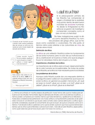 Prohibida
su
reproducción
122
1.¿Quéeslaética?
Si la preocupación primera de
los filósofos fue comprender el
origen y finalidad de la realidad,
muy pronto dentro de esta fueron
incluidas las acciones humanas.
Ya desde la Antigüedad los filó-
sofos se ocuparon de investigar y
comprender conceptos como el
bien, el mal y la felicidad.
De tales indagaciones surgió la éti-
ca como disciplina filosófica. Su nom-
bre proviene del griego ethos, que se tra-
duce como «carácter» o «costumbre». Por otra parte, el
término latino para referirse a las costumbres es mos, de
donde viene moral.
Definición de ética
La ética es una reflexión filosófica sobre los fundamentos
de los actos humanos, pero no solo de sus motivaciones o
de su clasificación en buenos o malos, sino que se pregun-
ta por la naturaleza misma de lo bueno y lo malo.
Importancia y finalidad de la ética
La importancia de la ética para el buen desenvolvimiento
de la vida humana es incuestionable. De todas las partes
de la filosofía, es la ética la más necesaria para la sociedad.
Los problemas de la ética
Aunque cada filósofo puede dar una respuesta distinta a
la pregunta sobre cuáles son los problemas que busca re-
solver la ética, en general se pueden mencionar: ¿En qué
se basa la moral? ¿Qué son el bien y el mal? ¿Qué es el
deber? ¿Qué es la virtud? ¿Qué es la libertad?
Cuando el ser humano se en-
cuentra ante varias posibilida-
des de actuar, su acto se con-
vierte en acto moral, objeto de
estudio de la ética.
¿Toda acción huma-
na se puede clasificar
como buena o mala?
¿Ética y moral signifi-
can los mismo?
Para saber más sobre la uti-
lidad de la ética, visita el si-
guiente enlace para ver una
entrevista al filósofo Fernando
Savater:
TIC
• https://goo.gl/fn7nHA
(…) Hemos encontrado en nosotros deseos de perfección moral; hemos visto que los medios para ser
buenos son las virtudes; hemos traído algunos ejemplos de virtudes, como la prudencia, la justicia (…);
hemos podido comprobar por nosotros mismos que todos tendemos y apetecemos la felicidad (…).
Todas esas consideraciones pertenecen a la moral, actitud y comportamiento parecidos al de quien
sabe conocer en una tienda lo que es pan, sabe comerlo, sabe cuándo está bueno. La ética, riguro-
samente considerada, equivale al conocimiento de qué es el pan, de qué se compone, cómo se lo
fabrica. Y así estudia la ética cuestiones como qué es el bien, qué es lo que hace que los bienes sean
bienes, qué es virtud, qué es felicidad, cuál es el sumo bien… todo ello en plan filosófico, especulativo,
como quien sabe de qué se hace el pan, pero ni lo hace ni lo come (…).
García Bacca. (1940). Elementos de filosofía.
 