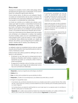 Prohibida
su
reproducción
123
Ética y moral
Aunque los vocablos moral y ética (del griego ethos)
se traducen por igual como «costumbre», en la actua-
lidad han adquirido significados distintos.
Como hemos dicho, la ética es una reflexión filosófi-
ca sobre los fundamentos de los actos humanos. No
es normativa, sino que busca elaborar conceptos que
nos ayuden a comprender las costumbres.
La moral, en cambio, es un sistema de valores o prin-
cipios que rigen los actos o costumbres humanas cla-
sificándolas, generalmente, en buenas y malas. Es,
por tanto, normativa. Hecha esta distinción, podemos
afirmar que la ética es una reflexión racional sobre la
moral, o la podemos denominar filosofía de la moral.
Como las costumbres se han diferenciado de acuerdo
con el tiempo y la civilización o cultura, han existido
muchas morales, cada una con características y pos-
turas propias ante lo que es bueno y malo, el deber
y la libertad. Estas diferencias también son objeto de
estudio de la ética, que se pregunta por la validez uni-
versal o relativa de los valores, de la libertad, etc.
Finalidad de la ética
La reflexión sobre la moralidad de los actos es quizás
la parte de la filosofía más importante para la vida hu-
mana, individual y social.
Entre los fines de la ética podemos distinguir dos: uno
teórico y otro práctico.
• El primero no es más que la consecuencia de la
tendencia filosófica del hombre a explicar y fun-
damentar sus actos, su conducta, ante sí mismo y
ante la sociedad.
• El segundo fin tiende a dar al hombre una norma
de conducta, que haga de las relaciones huma-
nas una convivencia ordenada.
1. Responde: ¿Cuál es el significado etimológico de ética?
2. Define ética.
3. Haz una lista de los problemas que se plantea la ética.
4. Responde: ¿Cuáles son las semejanzas y las diferencias entre ética y moral?
5. Imagina los siguientes casos:
• El vendedor de una tienda decide renunciar a su empleo para abrir su propia tienda. Pero antes
de irse, copia todos los correos y números telefónicos de los clientes para enviarles publicidad de
su nuevo negocio.
Un hombre tiene una relación sentimental con una mujer que no s su esposa, pero no se atreve a
decirle a esta para no hacerla sufrir.
Responde: ¿En cuáles casos podemos hablar de conductas inmorales y en cuáles contrarias a la
ética? ¿Es lo mismo ser inmoral que ir contra la ética? Argumenta tus respuestas.
Actividades
Positivismo sociológico
El positivismo sociológico es una es-
cuela de pensamiento que postula
el origen social de la moral en detri-
mento de cualquier fundamentación
racional, ya que cualquier concepto
metafísico es incognoscible.
Según esta escuela, el valor fundamen-
tal es la sociedad y la conciencia mo-
ral es sobra de esta. Además, como la
moral es producto de la sociedad, es
relativa a la época.
Uno de los principales exponentes de
la moral sociológica y científica es Émi-
le Durkheim (1858 - 1917).
http://goo.gl/To7ljl
 