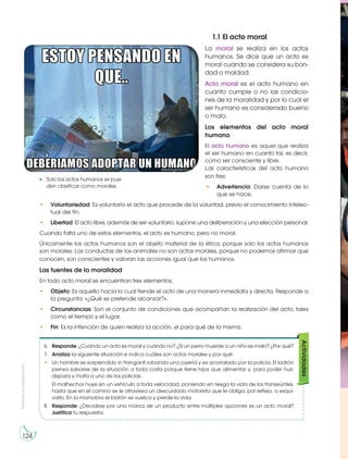 Prohibida
su
reproducción
124
1.1 El acto moral
La moral se realiza en los actos
humanos. Se dice que un acto es
moral cuando se considera su bon-
dad o maldad.
Acto moral es el acto humano en
cuanto cumple o no las condicio-
nes de la moralidad y por lo cual el
ser humano es considerado bueno
o malo.
Los elementos del acto moral
humano
El acto humano es aquel que realiza
el ser humano en cuanto tal, es decir,
como ser consciente y libre.
Las características del acto humano
son tres:
• Advertencia: Darse cuenta de lo
que se hace.
• Voluntariedad: Es voluntario el acto que procede de la voluntad, previo el conocimiento intelec-
tual del fin.
• Libertad: El acto libre, además de ser voluntario, supone una deliberación y una elección personal.
Cuando falta uno de estos elementos, el acto es humano, pero no moral.
Únicamente los actos humanos son el objeto material de la ética, porque solo los actos humanos
son morales. Las conductas de los animales no son actos morales, porque no podemos afirmar que
conocen, son conscientes y valoran las acciones igual que los humanos.
Las fuentes de la moralidad
En todo acto moral se encuentran tres elementos:
• Objeto: Es aquello hacia lo cual tiende el acto de una manera inmediata y directa. Responde a
la pregunta: «¿Qué se pretende alcanzar?».
• Circunstancias: Son el conjunto de condiciones que acompañan la realización del acto, tales
como el tiempo y el lugar.
• Fin: Es la intención de quien realiza la acción, el para qué de la misma.
Solo los actos humanos se pue-
den clasificar como morales.
6. Responde: ¿Cuándo un acto es moral y cuándo no? ¿Si un perro muerde a un niño es malo? ¿Por qué?
7. Analiza la siguiente situación e indica cuáles son actos morales y por qué:
• Un hombre es sorprendido in franganti robando una joyería y es acorralado por la policía. El ladrón
piensa salvarse de la situación a toda costa porque tiene hijos que alimentar y, para poder huir,
dispara y mata a uno de los policías.
El malhechor huye en un vehículo a toda velocidad, poniendo en riesgo la vida de los transeúntes,
hasta que en el camino se le atraviesa un descuidado motorista que le obliga, por reflejo, a esqui-
varlo. En la maniobra el ladrón se vuelca y pierde la vida.
8. Responde: ¿Decidirse por una marca de un producto entre múltiples opciones es un acto moral?
Justifica tu respuesta.
Actividades
http://goo.gl/7rmiYv
 