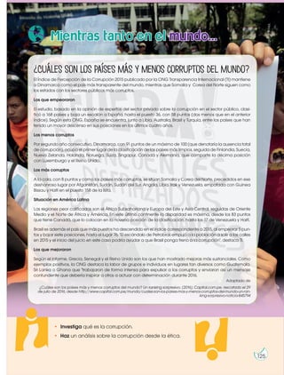 http://goo.gl/Tf1HUL
http://goo.gl/eqY5J9
¿Cuáles son los países más y menos corruptos del mundo?
El Índice de Percepción de la Corrupción 2015 publicado por la ONG Transparencia Internacional (TI) mantiene
a Dinamarca como el país más transparente del mundo, mientras que Somalia y Corea del Norte siguen como
los estados con los sectores públicos más corruptos.
Los que empeoraron
El estudio, basado en la opinión de expertos del sector privado sobre la corrupción en el sector público, clasi-
ficó a 168 países y baja un escalón a España, hasta el puesto 36, con 58 puntos (dos menos que en el anterior
índice). Según esta ONG, España se encuentra, junto a Libia, Australia, Brasil y Turquía, entre los países que han
tenido un mayor descenso en sus posiciones en los últimos cuatro años.
Los menos corruptos
Por segundo año consecutivo, Dinamarca, con 91 puntos de un máximo de 100 (que denotaría la ausencia total
de corrupción), ocupa el primer lugar de la clasificación de los países más limpios, seguida de Finlandia, Suecia,
Nueva Zelanda, Holanda, Noruega, Suiza, Singapur, Canadá y Alemania, que comparte la décima posición
con Luxemburgo y el Reino Unido.
Los más corruptos
A la cola, con 8 puntos y como los países más corruptos, se sitúan Somalia y Corea del Norte, precedidos en ese
deshonroso lugar por Afganistán, Sudán, Sudán del Sur, Angola, Libia, Irak y Venezuela, empatada con Guinea
Bissau y Haití en el puesto 158 de la lista.
Situación en América Latina
Las regiones peor calificadas son el África Subsahariana y Europa del Este y Asia Central, seguidas de Oriente
Medio y el Norte de África y América. En este último continente la disparidad es máxima, desde los 83 puntos
que tiene Canadá, que lo colocan en la novena posición de la clasificación, hasta los 17 de Venezuela y Haití.
Brasil es además el país que más puestos ha descendido en el índice correspondiente a 2015, al empeorar 5 pun-
tos y bajar siete posiciones, hasta el lugar 76. "El escándalo de Petrobras empujó a la población a salir a las calles
en 2015 y el inicio del juicio en este caso podría ayudar a que Brasil ponga freno a la corrupción", destaca TI.
Los que mejoraron
Según el informe, Grecia, Senegal y el Reino Unido son los que han mostrado mejoras más sustanciales. Como
ejemplos positivos, la ONG destaca la labor de grupos e individuos en lugares tan diversos como Guatemala,
Sri Lanka o Ghana que "trabajaron de forma intensa para expulsar a los corruptos y enviaron así un mensaje
contundente que debería inspirar a otros a actuar con determinación durante 2016.
Adaptado de
¿Cuáles son los países más y menos corruptos del mundo? Un ranking sorpresivo. (2016). Capital.com.pe. rescatado el 29
de julio de 2016, desde http://www.capital.com.pe/mundo/cuales-son-los-paises-mas-y-menos-corruptos-del-mundo-un-ran-
king-sorpresivo-noticia-845794
Mientras tanto en el mundo...
• Investiga qué es la corrupción.
• Haz un análisis sobre la corrupción desde la ética.
125
 