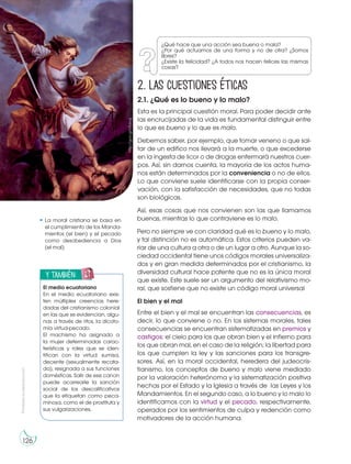 Prohibida
su
reproducción
126
2. Las cuestiones éticas
2.1. ¿Qué es lo bueno y lo malo?
Esta es la principal cuestión moral. Para poder decidir ante
las encrucijadas de la vida es fundamental distinguir entre
lo que es bueno y lo que es malo.
Debemos saber, por ejemplo, que tomar veneno o que sal-
tar de un edifico nos llevará a la muerte, o que excederse
en la ingesta de licor o de drogas enfermará nuestros cuer-
pos. Así, sin darnos cuenta, la mayoría de los actos huma-
nos están determinados por la conveniencia o no de ellos.
Lo que conviene suele identificarse con la propia conser-
vación, con la satisfacción de necesidades, que no todas
son biológicas.
Así, esas cosas que nos convienen son las que llamamos
buenas, mientras lo que contraviene es lo malo.
Pero no siempre ve con claridad qué es lo bueno y lo malo,
y tal distinción no es automática. Estos criterios pueden va-
riar de una cultura a otra o de un lugar a otro. Aunque la so-
ciedad occidental tiene unos códigos morales universaliza-
dos y en gran medida determinados por el cristianismo, la
diversidad cultural hace patente que no es la única moral
que existe. Este suele ser un argumento del relativismo mo-
ral, que sostiene que no existe un código moral universal
El bien y el mal
Entre el bien y el mal se encuentran las consecuencias, es
decir, lo que conviene o no. En los sistemas morales, tales
consecuencias se encuentran sistematizadas en premios y
castigos: el cielo para los que obran bien y el infierno para
los que obran mal, en el caso de la religión; la libertad para
los que cumplen la ley y las sanciones para los transgre-
sores. Así, en la moral occidental, heredera del judeocris-
tianismo, los conceptos de bueno y malo viene mediado
por la valoración heterónoma y la sistematización positiva
hechas por el Estado y la Iglesia a través de las Leyes y los
Mandamientos. En el segundo caso, a lo bueno y lo malo lo
identificamos con la virtud y el pecado, respectivamente,
operados por los sentimientos de culpa y redención como
motivadores de la acción humana.
y también:
E
N
G
R
UPO
Y
T
A
M
B
IÉN:
T
I
C
R
E
C
O
R
T
A
BLES
C
A
L
C
U
L
A
DORA
El medio ecuatoriano
En el medio ecuatoriano exis-
ten múltiples creencias here-
dadas del cristianismo colonial
en las que se evidencian, algu-
nas a través de ritos, la dicoto-
mía virtud-pecado.
El machismo ha asignado a
la mujer determinadas carac-
terísticas y roles que se iden-
tifican con la virtud: sumisa,
decente (sexualmente recata-
da), resignada a sus funciones
domésticas. Salir de ese canon
puede acarrearle la sanción
social de los descalificativos
que la etiquetan como peca-
minosa, como el de prostituta y
sus vulgarizaciones.
La moral cristiana se basa en
el cumplimiento de los Manda-
mientos (el bien) y el pecado
como desobediencia a Dios
(el mal).
¿Qué hace que una acción sea buena o mala?
¿Por qué actuamos de una forma y no de otra? ¿Somos
libres?
¿Existe la felicidad? ¿A todos nos hacen felices las mismas
cosas?
http://goo.gl/c9Jrcq
 