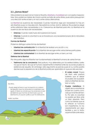 Prohibida
su
reproducción
2.3. ¿Somos libres?
Este problema es esencial en toda la filosofía. Libertad y moralidad son conceptos insepara-
bles. Solo podemos hablar de moral cuando se trata de actos libres, pues estos presuponen
una elección entre el bien y el mal o entre varias alternativas.
La libertad es ausencia de necesidad. Cuando hacemos algo por necesidad no hay en
ello libertad, pues no hay elección. Necesitamos comer, dormir, defecar. No podemos elegir
entre satisfacer tales necesidades o no. Carecemos de libertad para ello. La libertad es la
ausencia de dos tipos de necesidades:
• Externas: Cuando nada fuera de la persona le fuerza.
• Internas: Cuando la voluntad no se ve forzada por una necesidad propia de la naturaleza
del individuo.
Formas de libertad
Podemos distinguir varias formas de libertad:
• Libertad de contradicción: Es la libertad de realizar una acción o no.
• Libertad de especificación: Es la libertad de escoger entre varios bienes particulares.
• Libertad de contrariedad: Es la libertad de escoger entre un bien y el mal.
Defensa de la libertad
Por otra parte, algunos filósofos han fundamentado la libertad humana de varias formas:
• Testimonio de la conciencia: Esta postura, muy defendida por los existencialistas, sostie-
ne que el hecho de que el humano experimente la libertad ante las acciones prueba la
existencia de aquella. Sin embargo, este argumento es parcial, pues en su contra podría
decirse que la experiencia de la libertad podría ser aprendida sin que por ella sea real.
• El orden moral: Propia
de Kant, esta postura
sostiene que el deber
es prueba de la posibili-
dad y la libertad de rea-
lizar un acto.
• Prueba metafísica: El
objeto de la voluntad es
el bien en cuanto cono-
cido por el entendimien-
to. Por esto, la voluntad
no podría ser libre ante
un bien absoluto. Pero
como los bienes que se
le ofrecen al humano
son imperfectos, no ne-
cesariamente son ape-
tecibles y, por lo tanto,
aquel es libre ante estos.
Soy libre...
...Puedo elegir el banco que me exprima; la cadena
de televisión que me embrutezca; la petrolera que
agote mi tierra; la comida que me envenene; la red
de telefonía que me time; el informador que me
desinforme y la opción política que me desilusione.
Insisto, soy libre.
128
 