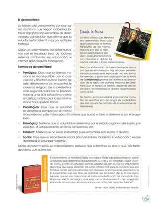 Prohibida
su
reproducción
129
El determinismo
La historia del pensamiento conoce va-
rias doctrinas que niegan la libertad. Es-
tas se agrupan bajo el nombre de deter-
minismo, concepción que afirma que la
voluntad está determinada por múltiples
factores.
Según el determinismo, los actos huma-
nos son el resultado fatal de factores
externos (ambiente, ley, educación) e
internos (psicológicos, biológicos).
Formas de determinismo
• Teológico: Dice que la libertad hu-
mana es incompatible con la con-
ciencia y libertad divinas. Dentro de
este determinismo se encuentra la
creencia religiosa de la predestina-
ción, según la cual Dios ha predesti-
nado a unos a la salvación y a otros
al castigo, ante lo cual la acción hu-
mana nada puede hacer.
• Psicológico: Dice que la voluntad
se determina siempre por el motivo
más poderoso y de mayor peso. El hombre que busca el bien se determina por el mayor
bien.
• Fisiológico: Sostiene que la voluntad se determina por el estado orgánico del sujeto, por
ejemplo, el temperamento, el clima, la herencia, etc.
• Fatalista: Afirma que no existe la libertad, pues el hombre está sujeto al destino.
• Social: Cree que es el ambiente social (las costumbres, la familia, la educación) el que
determina la voluntad humana.
Frente al determinismo, el indeterminismo sostiene que el hombre es libre y que, por tanto,
decide lo que quiere ser.
Desde la física
La física clásica (de Newton)
era determinista. Para cual-
quier observador el tiempo
transcurría de las misma
manera, por eso la cien-
cia se aventuraba a pre-
decir (calcular) fenómenos
con precisión y aplicar los
mismos cálculos a todos los fenómenos.
Pero con el desarrollo de nuevas teorías se descu-
brió que en el Universo no hay un orden predeter-
minado que se pueda explicar de una sola forma.
Por ejemplo, a partir de la aplicación de la teoría
de la relatividad general de Einstein a la observa-
ción de la órbita del planeta Mercurio, se deter-
minó que el tiempo es relativo, depende del ob-
servador y es afectado por objetos de gran masa,
como el Sol.
De hecho, en la actualidad ya la ciencia no ha-
bla de exactitud sino de rangos de probabilida-
des, esto a partir del principio de incertidumbre de
Heisenberg.
Fuente
primaria
http://goo.gl/A7F6yt
Evidentemente, el hombre podría vivir bajo el hado o la predestinación, como
una fuerza que determina absolutamente su vida y, sin embargo, seguir vivien-
do como si ante él estuviera siempre abierta de par en par la ambivalente
disyuntiva que exige elección, tal como a todos nos parece. Es cierto que ese
hombre podría siempre esforzarse con denuedo para mejorarse a sí mismo y a
la sociedad en que vive. Pero ¿es probable que lo hiciera? ¿No es lo más lógico
suponer que en una creencia en el hado o predestinación así concebida, pro-
dujera un efecto psicológico que sería una actitud de derrota, de aceptación
pasiva de un statu quo, en una palabra, una actitud de irresponsabilidad?
Honer – Hunt. (1968). Invitación a la filosofía.
 