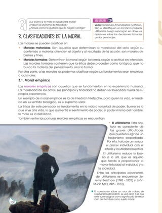 El caminante sobre un mar de nubes, de
Caspar David Friedrich, es una obra a la que
se le suele asignar como significado la eleva-
ción del hombre como sujeto moral.
3. Clasificaciones de la moral
Las morales se pueden clasificar en:
• Morales materiales: Son aquellas que determinan la moralidad del acto según su
contenido o materia; atienden al objeto y al resultado de la acción: son morales de
bienes y fines.
• Morales formales: Determinan lo moral según la forma, según la actitud en intención.
Las morales formales sostienen que la ética debe proceder como la lógica, que no
busca la materia del pensamiento, sino la forma.
Por otra parte, a las morales las podemos clasificar según sus fundamentos sean empíricos
o racionales:
3.1. Moral empírica
Las morales empíricas son aquellas que se fundamentan en la experiencia humana.
La moralidad de los actos, sus principios y finalidad no deben ser buscadas fuera de su
propia experiencia.
Un ejemplo de moral empírica es la de Friedrich Nietzsche, para quien la vida, entendi-
da en su sentido biológico, es el supremo valor.
La ética de este pensador se fundamenta en la vida o voluntad de poder. Bueno es lo
que sirve a la vida, lo que aumenta el sentimiento de poder, el poder mismo del hombre;
lo malo es la debilidad.
También entre las posturas morales empíricas se encuentran:
• El utilitarismo: Esta pos-
tura es consciente de
las graves dificultades
que pueden surgir de un
hedonismo exacerbado.
Por ello, trata de armonizar
el placer individual con el
interés y la utilidad colectiva.
El utilitarismo reduce lo bue-
no a lo útil, que es aquello
que tiende a proporcionar la
mayor felicidad al individuo y a
la sociedad.
Entre los principales exponentes
del utilitarismo se encuentran Je-
remy Bentham (1748 - 1832) y John
Stuart Mill (1806 - 1873).
h
t
t
p
:/
/
g
o
o
.g
l/
C
H
K
p
L
N
¿Lo bueno y lo malo es igual para todos?
¿Placer es sinónimo de felicidad?
¿Actúas como te gustaría que lo hagan contigo?
130
Vean la película Amenazados (Unthinka-
ble) e identifiquen en la trama posturas
utilitaristas. Luego expongan en clase sus
opiniones sobre las decisiones tomadas
por los personajes.
en grupo
E
N
G
R
UPO
Y
T
A
M
B
IÉN:
T
I
C
R
E
C
O
R
T
A
BLES
C
A
L
C
U
L
A
DORA
 
