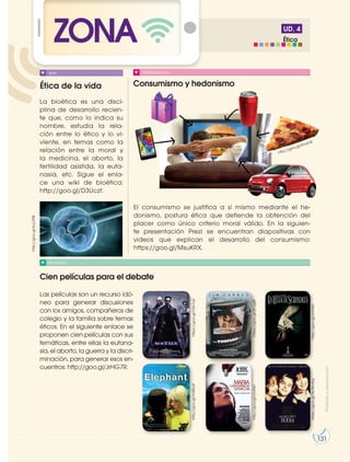 131
UD. 4
ZONA
Ética de la vida Consumismo y hedonismo
Cien películas para el debate
RECURSOS
PRESENTACIÓN
La bioética es una disci-
plina de desarrollo recien-
te que, como lo indica su
nombre, estudia la rela-
ción entre lo ético y lo vi-
viente, en temas como la
relación entre la moral y
la medicina, el aborto, la
fertilidad asistida, la euta-
nasia, etc. Sigue el enla-
ce una wiki de bioética:
http://goo.gl/D3Uczf.
Las películas son un recurso idó-
neo para generar discusiones
con los amigos, compañeros de
colegio y la familia sobre temas
éticos. En el siguiente enlace se
proponen cien películas con sus
temáticas, entre ellas la eutana-
sia, el aborto, la guerra y la discri-
minación, para generar esos en-
cuentros: http://goo.gl/JrHG7R.
El consumismo se justifica a sí mismo mediante el he-
donismo, postura ética que defiende la obtención del
placer como único criterio moral válido. En la siguien-
te presentación Prezi se encuentran diapositivas con
videos que explican el desarrollo del consumismo:
https://goo.gl/MsuKRX.
WIKI
http://goo.gl/KhdI18
http://goo.gl/kuLX9B
https://goo.gl/h0x7a2
https://goo.gl/jEOg8f
http://goo.gl/clVAKl
https://goo.gl/NLNmAq
http://goo.gl/clVAKl
http://goo.gl/m45ozt
131
131
Ética
Prohibida
su
reproducción
 