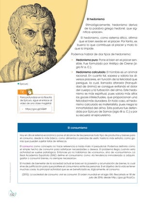 Prohibida
su
reproducción
132
Hoy en día el sistema económico pone al alcance de las personas todo tipo de productos y bienes para
el consumo, desde lo más básico, como alimentos o prendas de vestir, hasta lo más extraño, como go-
rras que pueden sujetar latas de refrescos.
El consumo como concepto no hace referencia a nada malo ni perjudicial. Podemos definirlo como
el simple hecho de consumir para satisfacer necesidades o deseos. El problema llega cuando esta
actividad se vuelve patológica. Entonces ya no hablamos de «consumo», sino de «consumismo». La
Real Academia Española (RAE) define el consumismo como «la tendencia inmoderada a adquirir,
gastar o consumir bienes, no siempre necesarios».
El modelo de bienestar de la sociedad actual se basa en la posesión y acumulación de bienes, lo cual
sirve de justificación para que prolifere el consumismo entre las personas. Si el objetivo de la vida es tener
muchas cosas, la principal actividad que se ve beneficiada es, lógicamente, el consumo.
(2013). La sociedad de consumo: vivir es consumir. El orden mundial en el siglo XXI. Rescatado el 18 de
julio de 2016, desde http://goo.gl/RczzCo.
El consumismo
El hedonismo
Etimológicamente, hedonismo deriva
de la palabra griega hedoné, que sig-
nifica «placer».
El hedonismo, como sistema ético, afirma
que el bien reside en el placer. Por tanto, es
bueno lo que contribuye al placer y malo lo
que lo impide.
Podemos hablar de dos tipos de hedonismo:
• Hedonismo puro: Pone el bien en el placer sen-
sible. Fue formulado por Aristipo de Cirene (si-
glo IV a. C.).
• Hedonismo calculado: El hombre es un animal
racional. En cuanto tal, sopesa y valora los di-
versos placeres, en función de la felicidad que
persigue, la cual, llamada ataraxia (tranquili-
dad de ánimo) se consigue evitando el dolor
del cuerpo y la turbación del alma. Este hedo-
nismo es más espiritual, pues valora más altos
los goces intelectuales, que proporcionan una
felicidad más duradera. En todo caso, el hedo-
nismo calculado es materialista, pues niega la
inmortalidad del alma. Esta postura fue defen-
dida por Epicuro de Samos (siglo III a. C.) y por
su escuela: el epicureísmo.
Epicuro
h
t
t
p
:
/
/
g
o
o
.
g
l
/
w
F
s
l
k
C
Para profundizar en la filosofía
de Epicuro, sigue el enlace al
video de una clase magistral:
TIC
• https://goo.gl/VQlstf
 
