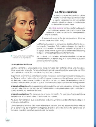 Prohibida
su
reproducción
134
3.2. Morales racionales
Cuando la moral encuentra su funda-
mento en elementos que trascienden
el espíritu y se presentan como realidad
superior o independiente, como la razón,
hablamos de moral racional.
La moral racional también es llamada aprio-
rismo ético ya que no busca el fundamento y
origen de la moral en un hecho de experiencia
sino en la razón.
El principal exponente del racionalismo ético es
Immanuel Kant (1724 - 1804).
La ética kantiana solo se comprende desde su teoría del co-
nocimiento. En su obra Crítica a la razón pura, Kant explica
que el conocimiento es necesario, universal y científico, si
se apoya en las formas a priori de la sensibilidad (espacio y
tiempo) y en las categorías del entendimiento,
Así como el conocimiento, la ética kantiana también se
fundamenta en un a priori, según la obra Crítica a la razón
práctica, del mismo autor.
Los imperativos kantianos
La ética kantiana es un ejemplo de las éticas formales. Kant pretendió crear una ética cien-
tífica, universal y absoluta. Piensa este filósofo alemán que el carácter universal y científico
de la ética solo puede encontrarse en la forma, en lo a priori.
Según Kant, en el hombre existe la conciencia moral, que contiene principios morales eviden-
tes. Estos se aplican a los actos al calificarlos como buenos, malos, virtuosos, pecaminosos,
etc. Pero de acuerdo con Kant, ni los actos ni las cosas son morales, solo es buena o mala la
voluntad humana. Para aclarar lo que es una voluntad buena o mala, Kant distingue entre:
Imperativo hipotético: Es el que está condicionado. Por ejemplo, «si quieres aprobar, tienes
que estudiar». El tener que estudiar está condicionado solo por el querer aprobar. El que no
quiera aprobar, no tiene que estudiar.
Imperativo categórico: No depende de ninguna condición. Por ejemplo: «Practica el bien y
evita el mal», en su enunciado no hay condición alguna.
Así, pues, Kant concluye que una voluntad es buena y moral cuando está impulsada por el
imperativo categórico.
Como vemos, la ética de Kant no es de bienes ni de fines, sino del deber, el cual se traduce
en la conciencia del imperativo categórico. El deber procede de nuestra conciencia en
forma de mandato subjetivo que debe ser cumplido.
https://goo.gl/Nv80kQ
Inmanuel Kant plantea la ética
basada en los imperativos.
 