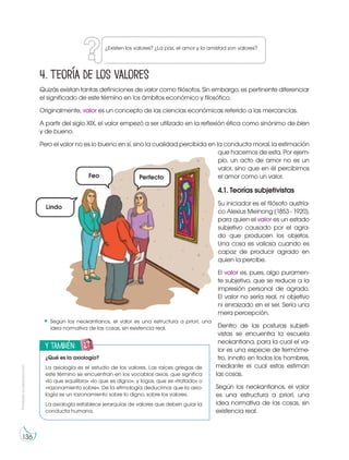 Prohibida
su
reproducción
136
4. Teoría de los valores
Quizás existan tantas definiciones de valor como filósofos. Sin embargo, es pertinente diferenciar
el significado de este término en los ámbitos económico y filosófico.
Originalmente, valor es un concepto de las ciencias económicas referido a las mercancías.
A partir del siglo XIX, el valor empezó a ser utilizado en la reflexión ética como sinónimo de bien
y de bueno.
Pero el valor no es lo bueno en sí, sino la cualidad percibida en la conducta moral, la estimación
que hacemos de esta. Por ejem-
plo, un acto de amor no es un
valor, sino que en él percibimos
el amor como un valor.
4.1. Teorías subjetivistas
Su iniciador es el filósofo austría-
co Alexius Meinong (1853 - 1920),
para quien el valor es un estado
subjetivo causado por el agra-
do que producen los objetos.
Una cosa es valiosa cuando es
capaz de producir agrado en
quien la percibe.
El valor es, pues, algo puramen-
te subjetivo, que se reduce a la
impresión personal de agrado.
El valor no sería real, ni objetivo
ni enraizado en el ser. Sería una
mera percepción.
Dentro de las posturas subjeti-
vistas se encuentra la escuela
neokantiana, para la cual el va-
lor es una especie de termóme-
tro, innato en todos los hombres,
mediante el cual estos estiman
las cosas.
Según los neokantianos, el valor
es una estructura a priori, una
idea normativa de las cosas, sin
existencia real.
Según los neokantianos, el valor es una estructura a priori, una
idea normativa de las cosas, sin existencia real.
¿Existen los valores? ¿La paz, el amor y la amistad son valores?
y también:
E
N
G
R
UPO
Y
T
A
M
B
IÉN:
T
I
C
R
E
C
O
R
T
A
BLES
C
A
L
C
U
L
A
DORA
¿Qué es la axiología?
La axiología es el estudio de los valores. Las raíces griegas de
este término se encuentran en los vocablos axios, que significa
«lo que equilibra» «lo que es digno», y logos, que es «tratado» o
«razonamiento sobre». De la etimología deducimos que la axio-
logía es un razonamiento sobre lo digno, sobre los valores.
La axiología establece jerarquías de valores que deben guiar la
conducta humana.
Lindo
Feo Perfecto
 