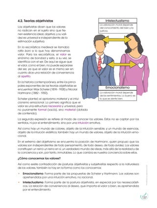 Prohibida
su
reproducción
137
4.2. Teorías objetivistas
Los objetivistas dicen que los valores
no radican en el sujeto sino que tie-
nen existencia ideal, objetiva, y su vali-
dez es universal e independiente de la
estimación subjetiva.
En la escolástica medieval se llamaba
ratio boni a lo que hoy denominamos
valor. Para los escolásticos, el valor es
sinónimo de bondad y esta, a su vez, se
identifica con el ser. De aquí se sigue que
el valor, como el bien, no puede separarse
del ser, ya que el valor es el mismo ser en
cuanto dice una relación de conveniencia
al apetito.
En la historia contemporánea, entre los princi-
pales exponentes de las teorías objetivistas se
encuentran Max Scheler (1874 - 1928) y Nicolai
Hartmann (1882 - 1950).
Scheler planteó el apriorismo material y el intui-
cionismo emocional. Lo primero significa que el
valor es una estructura necesaria y universal, pero
no puramente formal (vacía), sino material (dotada
de contenido).
La segunda expresión se refiere al modo de conocer los valores. Estos no se captan por los
sentidos, ni por el entendimiento, sino por una intuición emotiva.
Así como hay un mundo de colores, objeto de la intuición sensible, y un mundo de esencias,
objeto de la intuición eidética, también hay un mundo de valores, objeto de la intuición emo-
cional.
En el extremo del objetivismo se encuentra la posición de Hartmann, quien propuso que los
valores son independientes de todo pensamiento, de todo deseo, de toda avidez. Los valores
constituyen un reino un reino en sí, un verdadero mundo de ideas, más allá de la realidad y de
la conciencia y son, por tanto, inmutables. Lo que cambia es nuestra conciencia sobre ellos.
¿Cómo conocemos los valores?
Así como existe contradicción de posturas objetivistas y subjetivistas respecto a la naturaleza
de los valores, también la hay en la forma como los conocemos:
• Emocionalismo: Forma parte de las propuestas de Scheler y Hartmann. Los valores son
aprehendidos por una intuición emotiva, no racional.
• Intelectualismo: Forma parte de la postura objetivista, en especial por los neoescolásti-
cos. La relación de conveniencia al deseo, que importa el valor o bien, es aprehendida
por el entendimiento.
Intelectualismo
Emocionalismo
La valoración moral depende
de los sentimientos. Lo bueno es
lo que se siente bien.
La valoración moral depende
del conocimiento del bien y la
justicia.
 