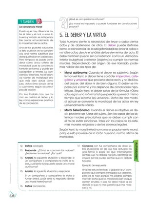 Prohibida
su
reproducción
138
5. El deber y la virtud
Todo humano siente la necesidad de llevar a cabo ciertos
actos y de abstenerse de otros. El deber puede definirse
como la conciencia de la obligatoriedad de llevar a cabo o
no tales actos, desde el análisis de los elementos del acto. El
deber también puede ser considerado como un «llamado»
interior (subjetiva) o exterior (objetiva) a cumplir las normas
morales. Dependiendo del origen de ese llamado, pode-
mos hablar de dos tipos de:
• Moral autónoma: Cuando el deber es subjetivo. Según
Inmanuel Kant, el deber tiene carácter imperativo, cate-
górico y universal que proviene de la razón, y no de Dios,
del placer, del dolor ni de bien alguno. El deber se im-
pone por sí mismo y no depende de condiciones hipo-
téticas. Según Kant, el deber surge de la fórmula: «Obra
solo según una máxima tal que puedas querer al mismo
tiempo que se torne ley universal». Dicho de otro modo,
al actuar se convierte la moralidad de los actos en ley
universalmente válida.
• Moral heterónoma: Cuando el deber es objetivo, es de-
cir, proviene de fuera del sujeto. Son los casos de los sis-
temas morales prescriptivos que se deben cumplir con
el fin de evitar sanciones. Tales son los casos de los siste-
mas morales religiosos o de los sistemas legales.
Según Kant, la moral heterónoma no es propiamente moral,
porque esta proviene de la razón humana, norma última de
moralidad.
12. Define axiología.
13. Responde: ¿Cómo se conocen los valores?
¿Se sienten los valores? ¿Por qué?
14. Analiza la siguiente situación y responde: Si
un compañero o compañera te invita a ro-
bar ¿cuál sería tu respuesta desde una moral
autónoma?
15. Analiza la siguiente situación y responde:
Si un compañero o compañera te invita a
fumar weed ¿cuál sería tu respuesta desde
una moral heterónoma?
16. Define conciencia.
17. Conversa con tus compañeros de clase so-
bre situaciones en las que has actuado de
una forma a pesar de que internamente
sentías que no debías hacerlo. Identifica las
causas por las cuales sentías que no debías
hacerlo.
Ejemplo de respuesta:
Una vez estuve tentado a golpear a un com-
pañero que siempre entregaba sus deberes,
pero no lo hice porque mis padres siempre
me han dicho que los mediocres son los que
sienten envidia, y que no debo hacer a los
demás lo que no me gustaría que me hicie-
ran a mí.
Actividades
y también:
E
N
G
R
UPO
Y
T
A
M
B
IÉN:
T
I
C
R
E
C
O
R
T
A
BLES
C
A
L
C
U
L
A
DORA
La conciencia moral
Puesto que hay diferencia en-
tre el bien y el mal, o entre lo
bueno y lo malo, es indispensa-
ble buscar el fundamento de
la moralidad de los actos.
Una de las posibles soluciones
a esta cuestión es la concien-
cia, una norma subjetiva que
dicta qué hacer en cada caso.
Pero tampoco se puede consi-
derar como único criterio de
moralidad, pues la conciencia
también se forma, y puede ser
susceptible a errores. La con-
ciencia, entonces, no es la úni-
ca fuente de moralidad sino
que más bien actúa como
juez, dicta cómo actuar de tal
o cual forma según los princi-
pios de acción.
Por eso también hay que to-
mar en cuenta el deber y la
ley, como expresiones positivas
de la conciencia.
¿Qué es una persona virtuosa?
¿La moral es impuesta o puede fundarse en convicciones
propias?
 