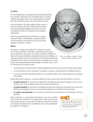 Prohibida
su
reproducción
139
La virtud
En la antigüedad, la palabra virtud (areté) significa-
ba «fuerza», «eficacia», en el sentido de una poten-
cialidad, aquello que hace que se realice una per-
fección. No tenía, pues, una connotación moral.
Las principales de esas perfecciones eran el
valor, el coraje y el ánimo. Este sentido se refle-
ja en las epopeyas griegas, donde la virtud la
constituían el valor en la guerra y las riquezas
materiales.
Pero con el desarrollo de la filosofía, en espe-
cial con Platón y Aristóteles, la areté empezó
a ser asociada con toda acción humana ten-
diente a alcanzar un bien.
Platón
Aunque no existe una definición exacta de virtud
en la obra de Platón, Sócrates, el principal personaje
de sus diálogos, se opone a la visión antigua y relativista
de la virtud, que también era defendida por los sofistas, y la
dota de sentido moral. Sin embargo, en los textos platónicos,
el sentido de la virtud se acerca más la excelencia, o reali-
zación de las propias potencialidades humanas, que no son
ni la fortuna ni la valentía, sino:
• La purificación del alma del mundo sensible para alcanzar el conocimiento de las ideas.
• El conocimiento mismo del bien, la verdad, la justicia, la piedad, etc. (Intelectualismo).
• La armonía entre las partes del alma. La correspondencia de cada parte con su propia
naturaleza.
Sobre este último aspecto, conviene destacar que cada parte del alma tienen su virtud:
• La parte racional: Su virtud es la sabiduría o prudencia (frónesis). Se logra con el conoci-
miento de lo que se debe hacer ante cada circunstancia.
• La parte irascible: Su virtud es la fortaleza (andría) de actuar de acuerdo con lo que nos
dictado la prudencia y que, en muchas ocasiones, es contraria a los placeres.
• La parte concupiscible: Su virtud es la templanza (sofrosine), la moderación de los
apetitos.
Pero, además, a cada parte del Estado, que es la realiza-
ción moral del hombre, le corresponden estas mismas par-
tes del alma, por lo que el ser humano se alcanza la virtud
en la polis (ciudad) como ciudadano: sea como gobernan-
te, guerrero o artesano.
http://goo.g
l
/
P
g
5
n
j
e
En el diálogo Menón, Platón
expone teorías sobre la virtud.
Para profundizar en el con-
cepto de virtud, sigue el enla-
ce al vídeo de una exposición:
https://goo.gl/BJA3Gb
TIC
 