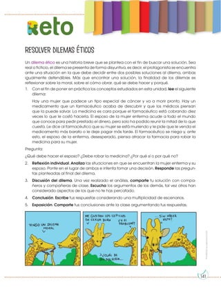 Prohibida
su
reproducción
Resolver dilemas éticos
eto
Un dilema ético es una historia breve que se plantea con el fin de buscar una solución. Sea
real o ficticio, el dilema se presenta de forma disyuntiva, es decir, el protagonista se encuentra
ante una situación en la que debe decidir entre dos posibles soluciones al dilema, ambas
igualmente defendibles. Más que encontrar una solución, la finalidad de los dilemas es
reflexionar sobre la moral, sobre el cómo obrar, qué se debe hacer y porqué.
1. Con el fin de poner en práctica los conceptos estudiados en esta unidad, lee el siguiente
dilema:
Hay una mujer que padece un tipo especial de cáncer y va a morir pronto. Hay un
medicamento que un farmacéutico acaba de descubrir y que los médicos piensan
que la puede salvar. La medicina es cara porque el farmacéutico está cobrando diez
veces lo que le costó hacerla. El esposo de la mujer enferma acude a todo el mundo
que conoce para pedir prestado el dinero, pero solo ha podido reunir la mitad de lo que
cuesta. Le dice al farmacéutico que su mujer se está muriendo y le pide que le venda el
medicamento más barato o le deje pagar más tarde. El farmacéutico se niega y, ante
esto, el esposo de la enferma, desesperado, piensa atracar la farmacia para robar la
medicina para su mujer.
Pregunta:
¿Qué debe hacer el esposo? ¿Debe robar la medicina? ¿Por qué sí o por qué no?
2. Reflexión individual. Analiza las situaciones en que se encuentran la mujer enferma y su
esposo. Ponte en el lugar de ambos e intenta tomar una decisión. Responde las pregun-
tas planteadas al final del dilema.
3. Discusión del dilema. Una vez realizado el análisis, comparte tu solución con compa-
ñeros y compañeras de clase. Escucha los argumentos de los demás, tal vez otros han
considerado aspectos de los que no te has percatado.
4. Conclusión. Escribe tus respuestas considerando una multiplicidad de escenarios.
5. Exposición. Comparte tus conclusiones ante la clase argumentando tus respuestas.
141
 