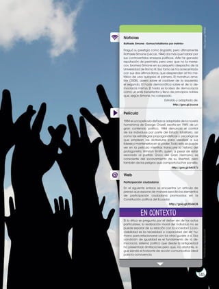 Prohibida
su
reproducción
145
http://goo.gl/7iSUSd
Película
Noticias
Web
Raffaele Simone: «Somos totalitarios por instinto»
Fraguó su prestigio como lingüista, pero últimamente
Raffaele Simone (Lecce, 1944) da más que hablar por
sus controvertidos ensayos políticos. «Me he ganado
reputación de pesimista, pero creo que no la merez-
co», bromea Simone en su pequeño despacho de la
Universidad de Roma III. Esa fama se ha acrecentado
con sus dos últimos libros, que desprenden el frío me-
tálico de una autopsia: el primero, El monstruo ama-
ble (2008), opera sobre el cadáver de la izquierda;
el segundo, El hada democrática sobre el de la de-
mocracia misma. El hada es la idea de democracia
como un ente benefactor y lleno de principios nobles
que, según Simone, ha colapsado.
Si la ética se pregunta por el deber ser de los actos
particulares, la realización moral del individuo no se
puede separar de su relación con la sociedad. La so-
ciabilidad es la necesidad o capacidad del ser hu-
mano para relacionarse con los otros iguales a sí. Esa
condición de igualdad es el fundamento de la de-
mocracia, sistema político que desde la antigüedad
ha presentado limitaciones pero que, no obstante, si-
gue siendo el horizonte de acción comunicativa ideal
para la convivencia.
1984 es una película distópica adaptada de la novela
homónima de George Orwell, escrita en 1949, de un
gran contenido político. 1984 denuncia el control
de los individuos por parte del Estado totalitario, así
como las estrategias propagandísticas y psicológicas
que emplean las dictaduras para idealizar a sus
líderes y mantenerlos en el poder. Todo esto se puede
ver en la película mientras transcurre la historia del
protagonista, Winston Smith, quien, a pesar de estar
asociado al partido Único del Gran Hermano, es
consciente del socavamiento de su libertad, pero
también de los peligros que comporta luchar por ella.
Participación ciudadana
En el siguiente enlace se encuentra un artículo de
prensa que expone de manera sencilla los elementos
de participación ciudadana promovidos en la
Constitución política del Ecuador.
Extraído y adaptado de:
http://goo.gl/jcuoxz
http://goo.gl/b4UX7J
http://goo.gl/fXxkOS
En contexto
 