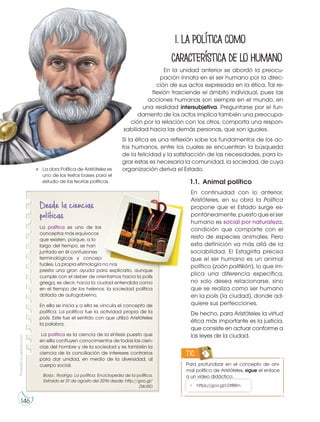 Prohibida
su
reproducción
146
1.Lapolíticacomo
característicadelohumano
En la unidad anterior se abordó la preocu-
pación innata en el ser humano por la direc-
ción de sus actos expresada en la ética. Tal re-
flexión trasciende el ámbito individual, pues las
acciones humanas son siempre en el mundo, en
una realidad intersubjetiva. Preguntarse por el fun-
damento de los actos implica también una preocupa-
ción por la relación con los otros, comporta una respon-
sabilidad hacia las demás personas, que son iguales.
Si la ética es una reflexión sobe los fundamentos de los ac-
tos humanos, entre los cuales se encuentran la búsqueda
de la felicidad y la satisfacción de las necesidades, para lo-
grar estas es necesaria la comunidad, la sociedad, de cuya
organización deriva el Estado.
		 		 1.1. Animal político
En continuidad con lo anterior,
Aristóteles, en su obra la Política
propone que el Estado surge es-
pontáneamente,puestoqueelser
humano es social por naturaleza,
condición que comparte con el
resto de especies animales. Pero
esta definición va más allá de la
sociabilidad. El Estagirita precisa
que el ser humano es un animal
político (zoón politikón), lo que im-
plica una diferencia específica,
no solo desea relacionarse, sino
que se realiza como ser humano
en la polis (la ciudad), donde ad-
quiere sus perfecciones.
De hecho, para Aristóteles la virtud
ética más importante es la justicia,
que consiste en actuar conforme a
las leyes de la ciudad.
Para profundizar en el concepto de ani-
mal político de Aristóteles, sigue el enlace
a un video didáctico:
TIC
• https://goo.gl/LDt8Bm
http://goo.gl/cy04BB
La obra Política de Aristóteles es
uno de los textos bases para el
estudio de las teorías políticas.
Desde la ciencias
políticas
La política es uno de los
conceptos más equívocos
que existen, porque, a lo
largo del tiempo, se han
juntado en él confusiones
terminológicas y concep-
tuales. La propia etimología no nos
presta una gran ayuda para explicarlo, aunque
cumple con el deber de orientarnos hacia la polis
griega, es decir, hacia la ciudad entendida como
en el tiempo de los helenos: la sociedad política
dotada de autogobierno.
En ella se inicia y a ella se vincula el concepto de
política. La política fue la actividad propia de la
polis. Este fue el sentido con que utilizó Aristóteles
la palabra.
La política es la ciencia de la síntesis puesto que
en ella confluyen conocimientos de todas las cien-
cias del hombre y de la sociedad y es también la
ciencia de la conciliación de intereses contrarios
para dar unidad, en medio de la diversidad, al
cuerpo social.
Borja , Rodrigo. La política. Enciclopedia de la política.
Extraido el 31 de agosto del 2016 desde: http://goo.gl/
ZWJRD
 