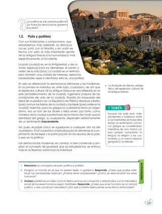 Prohibida
su
reproducción
147
1.2. Polis y politeia
Con sus limitaciones y compromisos, que
estudiaremos más adelante, la democra-
cia es, junto con la filosofía, y en unión es-
trecha con esta, el más importante aporte
de la antigua Grecia a la humanidad y, más
específicamente, a Occidente.
La polis (ciudad) es, en la Antigüedad, y de un
modo especial para los atenienses, el centro y
orden de la vida (bios). La ciudad es un territorio,
pero también una unidad de intereses, derechos,
necesidades, leyes e identidad, esto es, una politeia.
En esto se diferencian la democracia ateniense y las modernas.
En la primera el individuo es, ante todo, ciudadano, de ahí que
el esplendor cultural de la antigua Grecia se vea reflejado en el
arte (embellecimiento de la ciudad), ingeniería (mejora de las
condiciones de vida de la ciudad), filosofía (la búsqueda del
ideal de ciudadano en La República de Platón), literatura y teatro
(para animar las fiestas de la ciudad) y las leyes (para ordenar la
ciudad). Además, para los griegos la ciudadanía tenía un origen
divino, era un don de los dioses y estos sirven, por tanto, como
modelos de la ciudad y protectores de la misma. De modo que la
identidad del griego, su ciudadanía, dependen estrechamente
de un sentimiento trascendente.
Así, pues, el papel cívico se superpone a cualquier otro rol del
ciudadano. El rol ciudadano implicaba para el ateniense el cum-
plimiento de las leyes y la participación en los asuntos de la polis,
o sea, en la política.
Las democracias modernas, en cambio, si bien conservan y am-
plían el concepto de igualdad, que ya estudiaremos, se enfoca
más en la libertad, sobre todo la individual.
1. Relaciona los conceptos de polis, política y politeia.
2. Imagina un mundo en el que no existan leyes, ni gobierno. Responde: ¿Crees que podías satis-
facer tus necesidades básicas? ¿Podrías tener propiedades? ¿Cómo se relacionarían los seres
humanos?
3. Analiza problemas sociales como la delincuencia y la corrupción y relaciónalos con la naturaleza
social de los seres humanos según Aristóteles. Responde: ¿Crees que el ser humano es un animal
político, o sea, social por naturaleza? ¿Por qué a ciertos delincuentes se les llama antisociales?
Actividades
La Acrópolis de Atenas, vestigio
físico del esplendor cultural de
la antigua Grecia.
h
t
t
p
:/
/
g
o
o
.g
l/
5
U
v
O
k
v
y también:
E
N
G
R
UPO
Y
T
A
M
B
IÉN:
T
I
C
R
E
C
O
R
T
A
BLES
C
A
L
C
U
L
A
DORA
Aunque las polis eran inde-
pendientes y rivalizaron entre
sí, los habitantes de todas ellas
tenían un sentimiento común.
Los griegos se consideraban
miembros de una misma cul-
tura, porque compartían la
lengua, la religión y las cos-
tumbres, y un mismo espacio
geográfico: la Hélade.
¿La política es solo para los políticos?
¿En todas las democracias gobierna
el pueblo?
 
