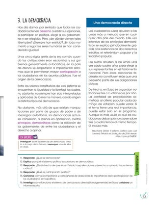 Prohibida
su
reproducción
13
Prohibida
su
reproducción
13
3. La democracia
Hoy día damos por sentado que todos los ciu-
dadanos tienen derecho a emitir sus opiniones,
a participar en política, elegir a los gobernan-
tes y ser elegidos. Pero ¿de dónde vienen tales
libertades? ¿Siempre han existido? ¿En todo mo-
mento y lugar los seres humanos se han consi-
derado iguales?
Unos cinco siglos antes de la era común, cuan-
do las civilizaciones eran esclavistas y sus go-
biernos generalmente autocráticos, en la polis
de Atenas se empezaron a implementar refor-
mas que le permitieran mayor participación a
los ciudadanos en los asuntos públicos. Fue el
origen de la democracia.
Entre los valores constitutivos de este sistema se
encuentran la igualdad y la libertad, las cuales,
no obstante, no siempre han sido interpretadas
y aplicadas de la misma manera, dando origen
a distintos tipos de democracia.
No obstante, más allá de que existan manipu-
laciones por parte de grupos de poder y de
ideologías autoritarias, las democracias actua-
les conservan, al menos en apariencia, ciertos
principios democráticos como la elección de
los gobernantes de entre los ciudadanos y el
derecho a opinar.
11. Responde: ¿Qué es democracia?
12. Explica por qué el sistema político ecuatoriano es democrático.
13. Responde: ¿El solo hecho de que en un Estado haya elecciones y derecho a opinar lo hace demo-
crático?
14. Responde: ¿Qué es participación política?
15. Conversa con tus compañeros y compañeras de clase sobre la importancia de la participación de
los ciudadanos en la política.
16. Investiga cómo funciona el sistema de democracia directa (landsgemeinde) en Suiza y elabora un
informe escrito.
Actividades
Los ciudadanos suizos acuden a las
urnas más a menudo que en cual-
quier otro país del mundo. Este uso
intensivo de los privilegios democrá-
ticos se explica principalmente gra-
cias a la existencia de dos derechos
inéditos: el referéndum popular y la
iniciativa popular.
Los suizos acuden a las urnas una
vez cada cuatro años para elegir a
sus representantes en el Parlamento
nacional. Pero estas elecciones fe-
derales no constituyen más que una
pequeña parte de sus obligaciones
cívicas.
De hecho, en Suiza se organizan vo-
taciones tres o cuatro veces por año.
La cantidad de proposiciones so-
metidas al criterio popular cada do-
mingo de votación puede variar. Si
el tema tiene una real importancia,
puede estar solo en el programa.
Aunque lo más usual es que los ciu-
dadanos deban pronunciarse sobre
tres o cuatro temas al mismo tiempo.
O incluso más.
Pauchard, Olivier. El sistema político suizo. Just
Landed. Extraído el 26 de julio de 2016 desde:
https://goo.gl/3Aj83E.
Una democracia directa
Investiguen sobre experiencias de democracia direc-
ta a lo largo de la historia y expongan una de ellas
en clase.
en grupo
E
N
G
R
UPO
Y
T
A
M
B
IÉN
T
I
C
S
R
E
C
O
R
T
A
BLES
C
A
L
C
U
L
A
DORA
 