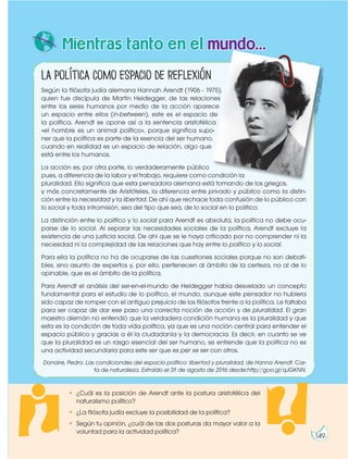 La política como espacio de reflexión
Según la filósofa judía alemana Hannah Arendt (1906 - 1975),
quien fue discípula de Martin Heidegger, de las relaciones
entre los seres humanos por medio de la acción aparece
un espacio entre ellos (in-between), este es el espacio de
la política. Arendt se opone así a la sentencia aristotélica
«el hombre es un animal político», porque significa supo-
ner que la política es parte de la esencia del ser humano,
cuando en realidad es un espacio de relación, algo que
está entre los humanos.
La acción es, por otra parte, lo verdaderamente público
pues, a diferencia de la labor y el trabajo, requiere como condición la
pluralidad. Ello significa que esta pensadora alemana está tomando de los griegos,
y más concretamente de Aristóteles, la diferencia entre privado y público como la distin-
ción entre la necesidad y la libertad. De ahí que rechace toda confusión de lo público con
lo social y toda intromisión, sea del tipo que sea, de lo social en lo político.
La distinción entre lo político y lo social para Arendt es absoluta, la política no debe ocu-
parse de lo social. Al separar las necesidades sociales de la política, Arendt excluye la
existencia de una justicia social. De ahí que se le haya criticado por no comprender ni la
necesidad ni la complejidad de las relaciones que hay entre lo político y lo social.
Para ella la política no ha de ocuparse de las cuestiones sociales porque no son debati-
bles, sino asunto de expertos y, por ello, pertenecen al ámbito de la certeza, no al de lo
opinable, que es el ámbito de la política.
Para Arendt el análisis del ser-en-el-mundo de Heidegger había desvelado un concepto
fundamental para el estudio de lo político, el mundo, aunque este pensador no hubiera
sido capaz de romper con el antiguo prejuicio de los filósofos frente a la política. Le faltaba
para ser capaz de dar ese paso una correcta noción de acción y de pluralidad. El gran
maestro alemán no entendió que la verdadera condición humana es la pluralidad y que
esta es la condición de toda vida política, ya que es una noción central para entender el
espacio público y gracias a él la ciudadanía y la democracia. Es decir, en cuanto se ve
que la pluralidad es un rasgo esencial del ser humano, se entiende que la política no es
una actividad secundaria para este ser que es per se ser con otros.
Donaire, Pedro. Las condiciondes del espacio político: libertad y pluralidad, de Hanna Arendt. Car-
ta de naturaleza. Extraído el 31 de agosto de 2016 desde:http//goo.gl/qJGKNN.
Mientras tanto en el mundo...
• ¿Cuál es la posición de Arendt ante la postura aristotélica del
naturalismo político?
• ¿La filósofa judía excluye la posibilidad de la política?
• Según tu opinión, ¿cuál de las dos posturas da mayor valor a la
voluntad para la actividad política?
h
tt
p
s:
//
g
o
o
.g
l/
g
Q
p
w
zc
149
 