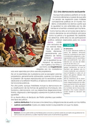 Prohibida
su
reproducción
150
2.2. Una democracia excluyente
Aunque todo parezca perfecto en la de-
mocracia ateniense y a pesar de que esta
ha servido de inspiración para múltiples
concepciones políticas en el mundo mo-
derno, al estudiarla nos damos cuenta que
la igualdad no era entendida por los ate-
nienses en el sentido universal que hoy tiene.
Como hemos visto, en el núcleo de la demo-
cracia ateniense se encontraban principios
como la justicia y la igualdad. No obstante,
los derechos, entre ellos los de participación
política, estaban reservados para los ciuda-
danos, condi-
ción exclusiva de
los varones libres,
hijos de padre y
madre ateniense,
generalmente pro-
pietarios de tierras.
Estaban excluidos
de la igualdad los ex-
tranjeros, los esclavos,
las mujeres y los niños, y,
por tanto, las magistraturas
elegidas por los ciudadanos
solo eran ejercidas por otros varones propietarios.
Así, en la asamblea de ciudadanos solo se escogían varones
propietarios, generalmente adinerados, quienes con base en
la posesión de riqueza reproducida por la esclavitud, podía
dedicarse a la reflexión filosófica, el ejercicio de la retórica y a
las funciones públicas.
Por otra parte, aunque Aristóteles incluye la democracia en
su clasificación de las formas de gobiernos (monarquía, aris-
tocracia y democracia, con sus respectivas degeneraciones:
tiranía, oligarquía y demagogia), superpone la justicia ante la
igualdad.
En su teoría ética, el discípulo de Platón plantea que existen
dos tipos de justicia:
• Justicia distributiva: Es el acceso a los derechos y obligaciones de acuerdo con los méritos.
• Justicia conmutativa: Cada uno debe recibir lo equivalente a lo que ha dado.
y también:
E
N
G
R
UPO
Y
T
A
M
B
IÉN:
T
I
C
R
E
C
O
R
T
A
BLES
C
A
L
C
U
L
A
DORA
El ostracismo
En la polis ateniense existía la
pena de destierro temporal
para los ciudadanos que eran
considerados peligrosos o des-
agradables para la asamblea.
Este procedimiento fue esta-
blecido por una ley de Clíste-
nes en el año 510. a. C.
El nombre ostracismo viene del
griego ostrakismos, ya que la
decisión del destierro era to-
mada mediante una votación
que se llevaba a cabo en el
barrio del gremio alfarero de
Atenas, el Cerámico.
Allí los miembros de la asam-
blea tomaban las piezas de
barro desechadas por los alfa-
reros que tenían forma de ostra
(ostrakon) y en ellas escribían
los nombres de los futuros des-
terrados. Una nueva votación
podía revertir la decisión del
destierro.
h
tt
p
:/
/g
o
o
.g
l/
L
m
jd
4
q
Realicen una encuesta entre sus familiares para conocer su opinión sobre el concepto de igualdad en la
democracia ecuatoriana y cuáles mejorías harían para incrementar la igualdad.
en grupo
 