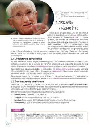 Prohibida
su
reproducción
152
3. Persuasión
y diálogo ético
En las polis griegas, cada una en su sistema
político, la asamblea era el lugar de deliberación.
Especialmente en Atenas el ágora, o la plaza
pública, era donde los ciudadanos exponían
sus ideas, deliberaban y persuadían. Pero sobre
todo, era el lugar ad hoc para la reproducción
de la racionalidad democrática. Políticos, filóso-
fos, militares y ciudadanos en general acudían
a las calles y a las plazas para el encuentro e intercambio de ideas. Podemos afirmar que
la comunicación de las ideas, el lenguaje, constituían entonces el núcleo de la racionalidad
democrática.
3.1. Competencia comunicativa
En este sentido, el filósofo Jürgen Habermas (1929), crítico de la racionalidad moderna, ads-
crito al pensamiento de la Escuela de Frankfurt, estableció una propuesta de competencia
comunicativa que rescata la ética discursiva como base de la racionalidad democrática.
Para Habermas, la racionalidad es la capacidad de acción comunicativa, que no se limita
al medio utilizado. La racionalidad es capaz de desencantar, liberar a los interlocutores de
imágenes y mitos que estos se forman de la realidad.
Es en la comunicación discursiva, en el diálogo, donde se cuestionan los conceptos predo-
minantes. En este sentido podemos afirmar que la comunicación es una acción liberadora.
3.2. Ética discursiva y democracia
Siguiendo a Habermas, no hay verdad ni valor si no es a través de la acción comunicativa.
El lenguaje es una interacción simbólica de subjetividades que pretende alcanzar consensos
universales. La finalidad del lenguaje es ser entendido.
Este consenso se encuentra gracias a que todo lenguaje supone:
• Inteligibilidad: Debe ser comprensible.
• Verdad: Lo que se dice debe coincidir con lo objetivo.
• Rectitud: Para el acto del habla debe atenerse a un conjunto de normas.
• Veracidad: Lo que se dice debe concordar con lo que se piensa.
Con ayuda del docente, dialoguen sobre la necesidad de crear normas de convivencia en el
salón de clases. Establezcan espacios y tiempos para deliberar sobre las normas, identifiquen con
cuáles están de acuerdo y con cuáles no y profundicen en las finalidades de aquellas con las que
no están de acuerdo.
en grupo
Jürgen Habermas propone en su obra Teoría
de la acción comunicativa una teoría de la
racionalidad orientada a fomentar el enten-
dimiento entre los interlocutores de un mismo
discurso racional.
http://goo.gl/zZEv92
¿Es posible una democracia sin
diálogo?
¿Por qué la política debe ser ética?
 