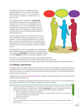 Prohibida
su
reproducción
153
Esta ética discursiva es considerada por el
propio Habermas como una ética del deber
(deontológica), ya que no se ocupa de la
vida buena, en abstracto, sino del obrar co-
rrecto o justo.
En la ética discursiva coincide la construcción
de la identidad personal con la socialización del
individuo. Así, la justicia y la solidaridad son dos
dimensiones de una misma realidad. Como el
lenguaje busca acuerdo entre los sujetos, la ética
también tiene como finalidad la construcción de
la comunidad donde el individuo pueda realizar su
identidad personal.
La ética discursiva deja ver la relación entre la ver-
dad y rectitud en el acto moral que tienen un mismo
objetivo, aunque la primera pertenece al mundo ob-
jetivo y la segunda al ámbito social. La verdad, que se
desenvuelve en el habla, expone la realidad objetiva.
La rectitud, en cambio, se propone crear lazos intersub-
jetivos.
En este punto, la acción comunicativa es una propuesta
ética pertinente para la profundización de la democracia,
pues supera la monología del imperativo categórico kantia-
no por la dialogía del discurso de la argumentación moral.
Por eso en su libro Teoría de la acción comunicativa Habermas
concluye que «Solamente pueden exigir validez aquellas normas que po-
drían encontrar el asentimiento de todos los afectados como participantes de un discurso práctico».
3.3. Diálogo y democracia
El diálogo es una condición ética de la democracia. Valores fundamentales como la paz, el ejercicio
del espíritu crítico, así como el intercambio respetuoso de opiniones flexibilizan las distintas posiciones
que se encuentran en el diálogo. Solo sobre la base de estos principios, una sociedad democrática
puede alcanzar consensos.
El diálogo como intercambio de racionalidades, de ideas, requiere el respeto al otro, que se considera
igual en dignidad y derechos.
En definitiva, el diálogo hace posible el intercambio de opiniones y es en sí mismo una virtud democrá-
tica, porque evita el recurso a la violencia y admite el cambio de opinión.
5. Imagina que eres el presidente de una nación en la que existe un conflicto armado entre dos
etnias que reclaman la ocupación de un territorio. Responde: ¿Cuál de las siguientes acciones
tomarías para resolver en conflicto? ¿En cuál de ellas se puede aplicar la mayéutica?:
• Dejar que los grupos resuelvan sus conflictos.
• Llamar al diálogo con la finalidad de estudiar los antecendentes del conflicto y encontrar
una solución justa para ambas partes.
• Imponer una solución.
Ejemplo de respuesta:
Yo llamaría al diálogo con el fin de evaluar las razones de cada uno y reflexionar sobre la validez
de las mismas.
Actividades
 