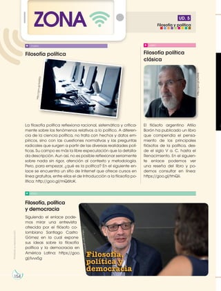 UD. 5
ZONA
Filosofía política Filosofía política
clásica
Filosofía, política
y democracia
VIDEO
LIBRO
La filosofía política reflexiona racional, sistemática y crítica-
mente sobre los fenómenos relativos a lo político. A diferen-
cia de la ciencia política, no trata con hechos y datos em-
píricos, sino con las cuestiones normativas y las preguntas
radicales que surgen a partir de las diversas realidades polí-
ticas. Su campo es más la libre especulación que la detalla-
da descripción. Aun así, no es posible reflexionar seriamente
sobre nada sin rigor, atención al contexto y metodología.
Pero, para empezar, ¿qué es la política? En el siguiente en-
lace se encuentra un sitio de Internet que ofrece cursos en
línea gratuitos, entre ellos el de Introducción a la filosofía po-
lítica: http://goo.gl/mQ6toK.
Siguiendo el enlace pode-
mos mirar una entrevista
ofrecida por el filósofo co-
lombiano Santiago Castro
Gómez en la cual expone
sus ideas sobre la filosofía
política y la democracia en
América Latina: https://goo.
gl/Ivvx5g
El filósofo argentino Atilio
Borón ha publicado un libro
que compendia el pensa-
miento de los principales
filósofos de la política, des-
de el siglo V a. C. hasta el
Renacimiento. En el siguien-
te enlace podemos ver
una reseña del libro y po-
demos consultar en línea:
https://goo.gl/trhQii.
CURSO
http://goo.gl/wZiM4j
ht
tp
://
go
o.
gl
/3
d3
5F
p
Prohibida
su
reproducción
ht
tp
s:
//
g
o
o
.g
l/
b
f5
U
vu
154
Filosofía y política
 