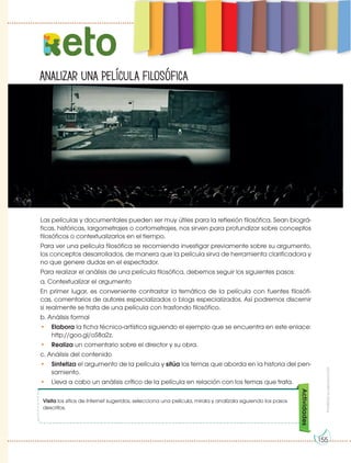Prohibida
su
reproducción
Analizar una película filosófica
eto
Las películas y documentales pueden ser muy útiles para la reflexión filosófica. Sean biográ-
ficas, históricas, largometrajes o cortometrajes, nos sirven para profundizar sobre conceptos
filosóficos o contextualizarlos en el tiempo.
Para ver una película filosófica se recomienda investigar previamente sobre su argumento,
los conceptos desarrollados, de manera que la película sirva de herramienta clarificadora y
no que genere dudas en el espectador.
Para realizar el análisis de una película filosófica, debemos seguir los siguientes pasos:
a. Contextualizar el argumento
En primer lugar, es conveniente contrastar la temática de la película con fuentes filosófi-
cas, comentarios de autores especializados o blogs especializados. Así podremos discernir
si realmente se trata de una película con trasfondo filosófico.
b. Análisis formal
• Elabora la ficha técnico-artística siguiendo el ejemplo que se encuentra en este enlace:
http://goo.gl/oS8a2z.
• Realiza un comentario sobre el director y su obra.
c. Análisis del contenido
• Sintetiza el argumento de la película y sitúa los temas que aborda en la historia del pen-
samiento.
• Lleva a cabo un análisis crítico de la película en relación con los temas que trata.
Visita los sitios de Internet sugeridos, selecciona una película, mírala y analízala siguiendo los pasos
descritos.
Actividades
155
 