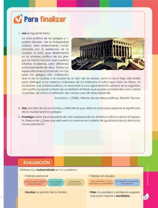 Para finalizar
1. Lee el siguiente texto:
La vida política de los griegos y —
podría decirse— de la Antigüedad
clásica, está enteramente condi-
cionada por la existencia de la
ciudad, la polis, que desempeña
en el universo político de los grie-
gos la misma función que nuestros
Estados modernos, pero difiriendo
profundamente de ellos. Todas sus
especulaciones la implican; no hay
para los griegos otra civilización
que la de la ciudad, y la ciudad es un don de los dioses, como lo es el trigo, ella basta
para distinguir a los helenos civilizados de los bárbaros incultos que viven en tribus. La
ciudad es una unidad política, no reducible a una aglomeración urbana; es la organiza-
ción política y social unitaria de un territorio limitado que puede comprender una o varias
ciudades, así como la extensión de campo que de ellas depende.
Touchard, J. (2006). Historia de las ideas políticas. Madrid: Tecnos.
2. Haz una lista de las funciones y calificativos que utiliza el autor para explicar el significado
de la ciudad para los griegos.
3. Investiga sobre las propuestas de voto adolescente en América Latina y opina al respec-
to. Responde: ¿Crees que esto sería un avance en materia de igualdad para la democra-
cia ecuatoriana?
EVALUACIÓN
•Escribe la opinión de tu familia. •Pide a tu profesor o profesora sugeren-
cias para mejorar y escríbelas.
•Trabajo personal
Reflexiona y autoevalúate en tu cuaderno:
•Trabajo en equipo
¿Cómo ha sido mi actitud
frente al trabajo?
¿He compartido con mis
compañeros y compañeras?
¿He cumplido
mis tareas?
¿He respetado las opiniones
de los demás?
¿Qué aprendí
en esta unidad?
Prohibida
su
reproducción
157
http://goo.gl/HzMXT3
 