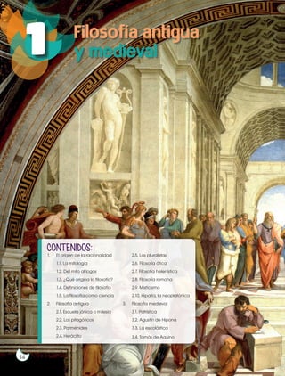 Prohibida
su
reproducción
14
Prohibida
su
reproducción
14
1 Filosofía antigua
y medieval
1. El origen de la racionalidad
1.1. La mitología
1.2. Del mito al logos
1.3. ¿Qué origina la filosofía?
1.4. Definiciones de filosofía
1.5. La filosofía como ciencia
2. Filosofía antigua
2.1. Escuela jónica o milesia
2.2. Los pitagóricos
2.3. Parménides
2.4. Heráclito
2.5. Los pluralistas
2.6. Filosofía ática
2.7. Filosofía helenística
2.8. Filosofía romana
2.9. Misticismo
2.10. Hipatía, la neoplatónica
3. Filosofía medieval
3.1. Patrística
3.2. Agustín de Hipona
3.3. La escolástica
3.4. Tomás de Aquino
CONTENIDOS:
 