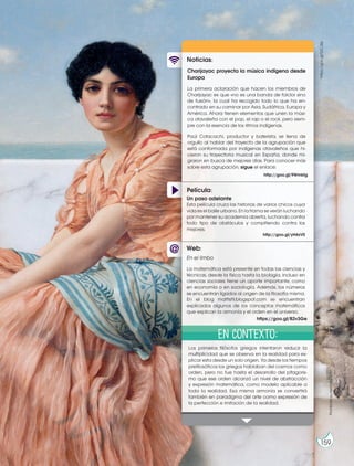 Película:
Noticias:
Web:
Charijayac proyecta la música indígena desde
Europa
La primera aclaración que hacen los miembros de
Charijayac es que «no es una banda de folclor sino
de fusión», la cual ha recogido todo lo que ha en-
contrado en su caminar por Asia, Sudáfrica, Europa y
América. Ahora tienen elementos que unen la músi-
ca otavaleña con el pop, el rap o el rock, pero siem-
pre con la esencia de los ritmos indígenas.
Paúl Cotacachi, productor y baterista, se llena de
orgullo al hablar del trayecto de la agrupación que
está conformada por indígenas otavaleños que hi-
cieron su trayectoria musical en España, donde mi-
graron en busca de mejores días. Para conocer más
sobre esta agrupación, sigue el enlace:
Los primeros filósofos griegos intentaron reducir la
multiplicidad que se observa en la realidad para ex-
plicar esta desde un solo origen. Ya desde los tiempos
prefilosóficos los griegos hablaban del cosmos como
orden, pero no fue hasta el desarrollo del pitagoris-
mo que ese orden alcanzó un nivel de abstracción
y expresión matemática, como modelo aplicable a
toda la realidad. Esa misma armonía se convertirá
también en paradigma del arte como expresión de
la perfección e imitación de la realidad.
Un paso adelante
Esta película cruza las historias de varios chicos cuya
vida es el baile urbano. En la trama se verán luchando
por mantener su academia abierta, luchando contra
todo tipo de obstáculos y compitiendo contra los
mejores.
http://goo.gl/yH4xV0
En el limbo
La matemática está presente en todas las ciencias y
técnicas, desde la física hasta la biología, incluso en
ciencias sociales tiene un aporte importante, como
en economía o en sociología. Además, los números
se encuentran ligados al origen de la filosofía misma.
En el blog matfisfil.blogspot.com se encuentran
explicados algunos de los conceptos matemáticos
que explican la armonía y el orden en el universo.
http://goo.gl/9Wmktg
https://goo.gl/B2v3Ge
En contexto:
https://goo.gl/0JCdej
Prohibida
su
reproducción
159
 