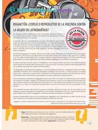 Reggaetón:¿Espejooreproductordelaviolenciacontra
la mujer en Latinoamérica?
Un videoclip causó la detención y multa al cantante mexicano Gerardo Or-
tiz, acusado de «apología al delito» por las escenas de asesinato y tortura
a la actriz que finge ser su pareja.
El episodio sienta un precedente en un país como México que en 2013,
según las cifras del Instituto Nacional de la Mujer, tuvo una tasa de siete fe-
minicidios al día por razones de género. Sin embargo, Ortiz no es el primero
ni el último que, con su música, violenta a las féminas: En Latinoamérica, ese
mismo mensaje toma forma de baile pegajoso, de ritmo irresistible que no se
baila, se «perrea».
Se trata del reggaetón. Un rápido vistazo a la red dice que la etimología de la palabra viene del reggae
jamaiquino y el sufijo tón, que desde el Río Grande hasta la Patagonia, alude a algo grande. Así, el géne-
ro se ha vuelto una pandemia que contagia caderas y cualquier extremidad con un ritmo entre 90 y 120
pulsaciones por minuto, ideal para que los ejecutantes desplieguen sus instintos más atávicos.
Sus letras violentas contra la mujer son infaltables en casi cualquier fiesta, discoteca o jornada de limpieza
dominical en las viviendas latinoamericanas, lo que hace que muchos se cuestionen el porqué del triunfo
de un género que puso de moda el blimbineo latino.
«El reggaetón es absolutamente pegajoso», reconoce Marianny Sánchez, investigadora del grupo Espa-
cialidades Feministas de la Pontificia Universidad Javeriana de Colombia, «y triunfa porque no muestra
nada nuevo, nada que no exista. Toma un fenómeno social que es el machismo y le da forma de música,
de entretenimiento, de producto que la gente consume y aplaude sin postura crítica».
Para la profesora universitaria, el reggaetón solo le pone ritmo a la violencia cotidiana que viven millones
de mujeres en la región y exalta «una manera de vinculación» común en el imaginario latinoamericano,
que también implica la cosificación del cuerpo femenino: «No defiendo esa narrativa pero sé que lo que
aparece en un video o lo que dicen muchas letras ocurre en la vida real. No hay una escisión con la
ficción».
«Los cantantes se valen del machismo porque no pueden alcanzar la seducción de una mujer con sus
palabras, por eso las agreden, las presentan como sumisas a través de su discurso», opina Saúl Escalona,
autor del libro De la salsa al reggaetón, un fenómeno social, entrevistado en ÉpaleCCS.
Aunque el especialista dice que los cantantes de reggaetón han diversificado sus letras hacia una vía
más romántica, en el sustrato de las líricas persiste la violencia machista.
Reggaetón: ¿Espejo o reproductor de la violencia contra la mujer en Latinoamérica? - RT. (2016). RT en Español. Recu-
perado el 21 de julio de 2016 desde https://goo.gl/rvIjbX
Mientras tanto en el mundo...
http://goo
.
g
l
/
I
q
2
Z
Z
j
• Sigue este enlace para escuchar una canción cuya letra refleja elementos
para reflexionar sobre el contenido del reggaetón.
• Responde: ¿Crees que la estética musical solo se debe al sonido? ¿La letra no
forma parte de la belleza de la canción? ¿La música debe ser bella? ¿Cuáles
son para ti ejemplos de música bella? Argumenta tus respuestas.
161
 
