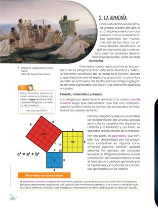 Prohibida
su
reproducción
162
2. La armonía
Como estudiamos en la prime-
ra unidad, a partir del siglo VI
a. C. el pensamiento humano
empezó a buscar explicacio-
nes racionales del mundo,
más allá de los mitos. Los pri-
meros filósofos identificaron el
arjé en elementos de la natura-
leza, pero los sucesores desarro-
llaron nuevas teorías, cada vez más
abstractas.
Entre estas nuevas explicaciones se encuen-
tra la de los pitagóricos. Para esta secta filosófica y mística,
el elemento constitutivo de las cosas es el número, debido
a que mediante este se explica la proporción, la armonía y
el orden en el Universo. De hecho, para los antiguos griegos,
la armonía significaba «conexión» (de elementos diversos)
y «orden».
Filosofía, matemática y música
Los pitagóricos denominaron armonía a la octava escala
musical luego que descubrieron que hay una correspon-
dencia numérica entre los sonidos de esa escala y la longi-
tud de las cuerdas de la lira.
Para los pitagóricos este era un modelo
de representación del universo, porque
reconcilia los opuestos (en especial lo
Limitado y lo Ilimitado) y, por tanto, es
aplicable a todo estudio de la realidad.
Por otra parte, la geometría, que tam-
bién fue desarrollada por los pitagó-
ricos, basándose en algunos cono-
cimientos egipcios, también expresa
armonía. Por ejemplo, del conocido
teorema de Pitágoras podemos extraer
una relación de correspondencia entre
el área de un cuadrado generado por
la hipotenusa y la suma de los cuadra-
dos generados por los catetos.
El movimiento armónico simple es un movimiento periódico que se produce por la acción de una fuerza recu-
peradora directamente proporcional a la posición. Este movimiento es simétrico. Si se mueve un péndulo hacia
uno de los extremos y se lo deja caer, realizará un movimiento en la misma distancia, pero en dirección opuesta.
Movimiento armónico simple
Pitágoras celebrando el ama-
necer.
Óleo de Fyodor Bronnikov
Para profundizar sobre la re-
lación entre los números y la
música, sigue el enlace al do-
cumental Pitágoras y la músi-
ca de las esferas:
TIC
• https://goo.gl/zZOPLH
http://goo.gl/gIb1iU
 