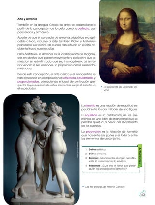 Prohibida
su
reproducción
163
Arte y armonía
También en la antigua Grecia las artes se desarrollaron a
partir de la concepción de lo bello como lo perfecto, pro-
porcionado y armónico.
Aparte de que el concepto de armonía pitagórica era apli-
cable a todo, inclusive al arte, también Platón y Aristóteles
plantearon sus teorías, las cuales han influido en el arte oc-
cidental hasta nuestros días.
Para Aristóteles, la armonía es la «composición de magnitu-
des en objetos que poseen movimiento y posición y que se
mezclan sin admitir nada que sea homogéneo». La armo-
nía vendría a ser, entonces, la proporción de los elementos
mezclados.
Desde esta concepción, el arte clásico y el renacentista se
han expresado en composiciones simétricas, equilibradas y
proporcionadas, persiguiendo el ideal de perfección grie-
ga. De la percepción de estos elementos surge el deleite en
el espectador.
La simetría es una relación de exactitud es-
pacial entre las dos mitades de una figura.
El equilibrio es la distribución de los ele-
mentos de una obra de manera tal que se
perciba quietud a pesar del movimiento
de los cuerpos.
La proporción es la relación de tamaño
que hay entre las partes y el todo o entre
los elementos de un conjunto.
1. Define estética.
2. Define armonía.
3. Explica la relación entre el origen de la filo-
sofía, la matemática y la estética.
4. Responde: ¿Cuál era el ideal que perse-
guían los griegos con la armonía?
Actividades
La Gioconda, de Leonardo Da
Vinci
Las tres gracias, de Antonio Canova
https://goo.gl/ANK7Tq
https://goo.gl/MK6TeJ
 