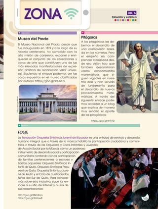 Prohibida
su
reproducción
165
UD. 6
ZONA
Museo del Prado Pitágoras
FOSJE
MÚSICA
BLOG
El Museo Nacional del Prado, desde que
fue inaugurado en 1819 y a lo largo de su
historia centenaria, ha cumplido con la
alta misión de conservar, exponer y enri-
quecer el conjunto de las colecciones y
obras de arte que constituyen una de las
más elevadas manifestaciones de expre-
sión artística de reconocido valor univer-
sal. Siguiendo el enlace podemos ver las
obras expuestas en el museo clasificadas
por autores: https://goo.gl/4YJRFa.
A los pitagóricos les de-
bemos el desarrollo de
una cosmovisión basa-
da en los números. Pero
el empeño en com-
prender la realidad des-
de esa visión hizo que
también desarrollaran
vastos conocimientos
matemáticos que si-
guen vigentes en nues-
tros días y han servido
de fundamento para
el desarrollo de nuevos
procedimientos mate-
máticos. A través del
siguiente enlace pode-
mos acceder a un blog
que explica de manera
muy sencilla el aporte
de los pitagóricos:
https://goo.gl/lHTVl2
RECURSO
http://goo.gl/4tBos8
165
165
La Fundación Orquesta Sinfónica Juvenil del Ecuador es una entidad de servicio y desarrollo
humano integral que a través de la música habilita la participación ciudadana y comuni-
taria, a través de las Orquestas y Coros Infantiles y Juveniles
de Acción Social por la Música, como un poderoso
instrumento de desarrollo social y participación
comunitaria contando con la participación
de familias pertenecientes a sectores y
barrios populares: Orquesta Sinfónica In-
fantil de Quito, Orquesta Sinfónica Preju-
venil de Quito, Orquesta Sinfónica Juve-
nil de Quito y el Coro de cuatrocientos
Niños del Sur de Quito. Para conocer
más sobre esta iniciativa, sigue los en-
laces a su sitio de Internet y a una de
sus presentaciones:
http://goo.gl/M41Wqa
https://goo.gl/XUzUwB
Filosofía y estética
 