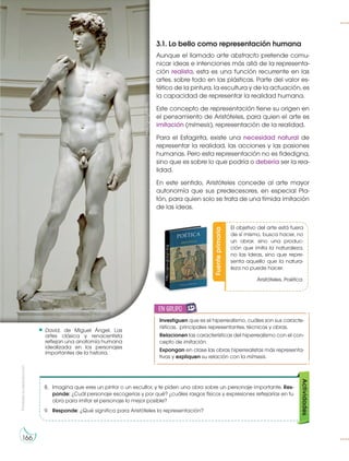 Prohibida
su
reproducción
166
3.1. Lo bello como representación humana
Aunque el llamado arte abstracto pretende comu-
nicar ideas e intenciones más allá de la representa-
ción realista, esta es una función recurrente en las
artes, sobre todo en las plásticas. Parte del valor es-
tético de la pintura, la escultura y de la actuación, es
la capacidad de representar la realidad humana.
Este concepto de representación tiene su origen en
el pensamiento de Aristóteles, para quien el arte es
imitación (mímesis), representación de la realidad.
Para el Estagirita, existe una necesidad natural de
representar la realidad, las acciones y las pasiones
humanas. Pero esta representación no es fidedigna,
sino que es sobre lo que podría o debería ser la rea-
lidad.
En este sentido, Aristóteles concede al arte mayor
autonomía que sus predecesores, en especial Pla-
tón, para quien solo se trata de una tímida imitación
de las ideas.
David, de Miguel Ángel. Las
artes clásica y renacentista
reflejan una anatomía humana
idealizada en los personajes
importantes de la historia.
https://goo.gl/l5f7rn
Fuente
primaria
http://goo.gl/pg1Jpg
El objetivo del arte está fuera
de sí mismo, busca hacer, no
un obrar, sino una produc-
ción que imita la naturaleza,
no las Ideas, sino que repre-
senta aquello que la natura-
leza no puede hacer.
Aristóteles. Poética.
8. Imagina que eres un pintor o un escultor, y te piden una obra sobre un personaje importante. Res-
ponde: ¿Cuál personaje escogerías y por qué? ¿cuáles rasgos físicos y expresiones reflejarías en tu
obra para imitar el personaje lo mejor posible?
9. Responde: ¿Qué significa para Aristóteles la representación?
Actividades
Investiguen que es el hiperrealismo, cuáles son sus caracte-
rísticas, principales representantes, técnicas y obras.
Relacionen las características del hiperrealismo con el con-
cepto de imitación.
Expongan en clase las obras hiperrealistas más representa-
tivas y expliquen su relación con la mímesis.
en grupo
E
N
G
R
UPO
Y
T
A
M
B
IÉN:
T
I
C
R
E
C
O
R
T
A
BLES
C
A
L
C
U
L
A
DORA
 