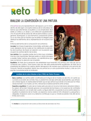 Prohibida
su
reproducción
10. Analiza la composición de la obra La Gioconda de Leonardo da Vinci.
Actividades
Analizar la composición de una pintura
eto
Una pintura es una representación del espacio, por lo tanto,
dentro de ella rigen conceptos básicos de la naturaleza. Sa-
bemos que esta tiende al equilibrio y a la simplicidad. Que
existe un arriba y un abajo y una dirección izquierda-dere-
cha. El soporte de las obras de arte es plano básico y por lo
general, rectangular. Lo que llamamos composición pictóri-
ca no es más que la manera que el artista ha elegido para
distribuir los elementos de su representación en el plano bá-
sico.
Entre los elementos de la composición encontramos:
Los ejes: Son líneas imaginarias, horizontales, verticales u obli-
cuas, alrededor de las cuales se han distribuido los elemen-
tos de la pintura. Se trazan en relación con la posición que
ocupan los centros dentro de la obra.
Los centros: Son aquellas partes de la obra que considera-
mos las más importantes. Siempre existe un centro principal,
y puede haber centros secundarios. Los identificamos por-
que nos llaman la atención de inmediato.
Equilibrio: Se trata de la sensación de estabilidad que transmite una pintura, por más de que su
contenido sea caótico. Toda buena obra de arte está perfectamente equilibrada. Se trata de la
posibilidad de distribuir los cuerpos dentro del espacio de manera que conformen una armonía de
conjunto. Percibir el equilibrio dentro de una pintura es un acto puramente intuitivo, y sólo se com-
prende conscientemente al analizarla.
Ejes y centros: Los centros están constituidos por la figura de la madre y la del niño. Un centro se-
cundario es el plato de comida. Hay un predominio de ejes verticales ascendentes, que atravie-
san ambas figuras. Es destacable también que el eje vertical que divide a la obra por la mitad,
divida también a la madre y al niño, reforzando el distanciamiento entre ambos.
Soporte y equilibrio: El rostro de la madre está ubicado en la zona más liviana del plano básico.
Su «peso» allí es bien tolerado gracias a la suavidad de las líneas y a la ausencia de contrastes
fuertes en relación con el resto del cuadro. La figura del niño, ocupando la zona centro-derecha,
equilibra la presencia de la madre. Los espacios vacíos sobre el niño refuerzan su pequeñez y
delgadez. El espacio vacío a su derecha contribuye a que su mirada se pierda más allá de los
límites de la obra.
Análisis de la obra Madre e hijo (1905) de Pablo Picasso
https://goo.gl/SSPeqy
167
 