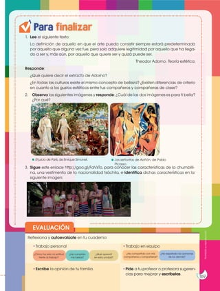 Prohibida
su
reproducción
169
Para finalizar
1. Lee el siguiente texto:
La definición de aquello en que el arte pueda consistir siempre estará predeterminada
por aquello que alguna vez fue, pero solo adquiere legitimidad por aquello que ha llega-
do a ser y, más aún, por aquello que quiere ser y quizá puede ser.
Theodor Adorno. Teoría estética.
Responde:
¿Qué quiere decir el extracto de Adorno?
¿En todas las culturas existe el mismo concepto de belleza? ¿Existen diferencias de criterio
en cuanto a los gustos estéticos entre tus compañeros y compañeras de clase?
2. Observa las siguientes imágenes y responde: ¿Cuál de las dos imágenes es para ti bella?
¿Por qué?
EVALUACIÓN
•Escribe la opinión de tu familia. •Pide a tu profesor o profesora sugeren-
cias para mejorar y escríbelas.
•Trabajo personal
Reflexiona y autoevalúate en tu cuaderno:
•Trabajo en equipo
¿Cómo ha sido mi actitud
frente al trabajo?
¿He compartido con mis
compañeros y compañeras?
¿He cumplido
mis tareas?
¿He respetado las opiniones
de los demás?
¿Qué aprendí
en esta unidad?
Prohibida
su
reproducción
169
https://goo.gl/v7w6jU
El juicio de París, de Enrique Simonet. Las señoritas de Aviñón, de Pablo
Picasso.
https://goo.gl/POQMT1
3. Sigue este enlace http://goo.gl/FaVsTo, para conocer las características de la chumbilli-
na, una vestimenta de la nacionalidad tsáchila, e identifica dichas características en la
siguiente imagen:
http://goo.gl/tWCLs9
 