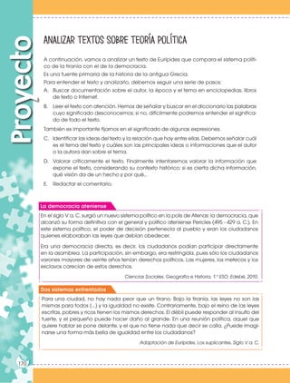 170
Proyecto Analizar textos sobre teoría política
A continuación, vamos a analizar un texto de Eurípides que compara el sistema políti-
co de la tiranía con el de la democracia.
Es una fuente primaria de la historia de la antigua Grecia.
Para entender el texto y analizarlo, debemos seguir una serie de pasos:
A. Buscar documentación sobre el autor, la época y el tema en enciclopedias, libros
de texto o Internet.
B. Leer el texto con atención. Hemos de señalar y buscar en el diccionario las palabras
cuyo significado desconocemos; si no, difícilmente podremos entender el significa-
do de todo el texto.
También es importante fijarnos en el significado de algunas expresiones.
C. Identificar las ideas del texto y la relación que hay entre ellas. Debemos señalar cuál
es el tema del texto y cuáles son las principales ideas o informaciones que el autor
o la autora dan sobre el tema.
D. Valorar críticamente el texto. Finalmente intentaremos valorar la información que
expone el texto, considerando su contexto histórico: si es cierta dicha información,
qué visión da de un hecho y por qué...
E. Redactar el comentario.
170
En el siglo V a. C. surgió un nuevo sistema político en la polis de Atenas: la democracia, que
alcanzó su forma definitiva con el general y político ateniense Pericles (495 - 429 a. C.). En
este sistema político, el poder de decisión pertenecía al pueblo y eran los ciudadanos
quienes elaboraban las leyes que debían obedecer.
Era una democracia directa, es decir, los ciudadanos podían participar directamente
en la asamblea. La participación, sin embargo, era restringida, pues sólo los ciudadanos
varones mayores de veinte años tenían derechos políticos. Las mujeres, los metecos y los
esclavos carecían de estos derechos.
Ciencias Sociales. Geografía e Historia. 1.º ESO. Edebé, 2010.
Para una ciudad, no hay nada peor que un tirano. Bajo la tiranía, las leyes no son las
mismas para todos [...] y la igualdad no existe. Contrariamente, bajo el reino de las leyes
escritas, pobres y ricos tienen los mismos derechos. El débil puede responder al insulto del
fuerte, y el pequeño puede hacer daño al grande. En una reunión política, aquel que
quiere hablar se pone delante, y el que no tiene nada que decir se calla. ¿Puede imagi-
narse una forma más bella de igualdad entre los ciudadanos?
Adaptación de Eurípides, Los suplicantes. Siglo V a. C.
La democracia ateniense
Dos sistemas enfrentados
 