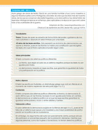 Prohibida
su
reproducción
171
Autor griego de obras de teatro. Nació en una familia humilde y tuvo como maestros a
algunos filósofos ilustres como Protágoras y Sócrates. Se cree que escribió más de noventa
obras, de las que se conservan diecisiete tragedias y una obra satírica. Sus obras tratan de
leyendas mitológicas lejanas en el tiempo, pero aplicables a la época en que vivió, sobre
todo a las crueldades de la guerra.
Adaptado de http://www.biografiasyvidas.com.
Citado el 2 de septiembre de 2016, desde http://goo.gl/1d1FVs
Eurípides (480 - 406 a. C.)
Vocabulario:
Tirano: Dícese de quien se adueña de forma ilícita del poder o gobierna de ma-
nera autoritaria o absoluta sin estar limitado por unas leyes.
«El reino de las leyes escritas». Esta expresión es sinónima de «democracia» y se
opone a «tiranía», pues en las tiranías no había una constitución que recogiera
las leyes, sino que el tirano aplicaba el poder según creía.
Ideas principales:
El texto compara dos sistemas políticos diferentes:
• La tiranía, que según el autor es un sistema negativo porque las leyes no son
iguales para todos.
• La democracia, basada en leyes escritas, que garantiza la igualdad de todos
y la participación en la política.
Autor y época:
El texto fue escrito por Eurípides, un dramaturgo griego que vivió en Atenas en el
momento de máximo esplendor de esta polis (siglo V a. C.).
Contenido:
El texto compara dos sistemas políticos diferentes: la tiranía y la democracia. El
autor afirma que, en las tiranías, las leyes no son iguales para todos; en cambio,
la democracia es un sistema político en el que las leyes escritas garantizan la
igualdad «entre pobres y ricos» o «entre débiles y fuertes».
Valoración crítica:
El autor defiende la democracia surgida en la Atenas del siglo V a. C., pues se tra-
taba de un sistema que supuso una novedad y una mayor posibilidad de partici-
pación en la política de los ciudadanos.
Sin embargo, los argumentos del autor son parcialmente ciertos, porque solo po-
día participar un porcentaje pequeño de la población ateniense, mientras que
algunas personas, como las mujeres o los esclavos, no tenían derechos políticos.
 