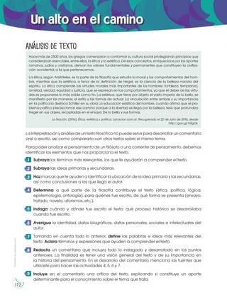 Prohibida
su
reproducción
172
Un alto en el camino
Hace más de 2500 años, los griegos comenzaron a conformar su cultura social privilegiando principios que
consideraban esenciales, entre ellos, la ética y la estética. De esos conceptos, enriquecidos por los aportes
romanos, judíos y cristianos, derivan los valores fundamentales y permanentes que constituyen la civiliza-
ción occidental, a la que pertenecemos.
La ética, según Aristóteles, es la parte de la filosofía que estudia la moral y los comportamientos del hom-
bre, mientras que la estética, a tenor de la definición de Hegel, es la ciencia de la belleza nacida del
espíritu. La ética comprende las virtudes morales más importantes de los hombres: fortaleza, templanza,
amistad, verdad, equidad y justicia, que se expresan en los comportamientos, ya que el deber de las virtu-
des es proponerse lo más noble como fin. La estética, que tiene por objeto el vasto imperio de lo bello, se
manifiesta por las maneras, el estilo y las formas de actuar. La vinculación entre ambas y su importancia
en la política la destaca Schiller en su obra La educación estética del hombre, cuando afirma que el pro-
blema político precisa tomar ese camino porque a la libertad se llega por la belleza, tesis que profundiza
Hegel en sus clases, recopiladas en el ensayo De lo bello y sus formas.
La Nación. (2016). Ética, estética y política. Lanacion.com.ar. Recuperado el 22 de Julio de 2016, desde
http://goo.gl/hRgtJk.
Subraya los términos más relevantes, los que te ayudarán a comprender el texto.
Subraya las ideas primarias y secundarias.
Haz marcas que te ayuden a identificar la ubicación de la idea primaria y las secundarias,
así como conclusiones a las que llega el autor.
Determina a qué parte de la filosofía contribuye el texto (ética, política, lógica,
epistemología, ontología), para quiénes fue escrito, de qué forma se presenta (ensayo,
tratado, novela, aforismos, etc.).
Indaga cuándo y dónde fue escrito el texto; qué proceso histórico se desarrollaba
cuando fue escrito.
Averigua la identidad, datos biográficos, datos personales, sociales e intelectuales del
autor.
Tomando en cuenta todo lo anterior, define las palabras e ideas más relevantes del
texto. Aclara términos y expresiones que ayuden a comprender el texto.
Redacta un comentario que incluya todo lo indagado y desarrollado en los puntos
anteriores. La finalidad es tener una visión general del texto y de su importancia en
la historia del pensamiento. En el desarrollo del comentario menciona las fuentes que
utilizaste para hacer las actividades 4, 5, 6 y 7.
Incluye en el comentario una crítica del texto, explicando si constituye un aporte
determinante para el conocimiento sobre el tema que trata.
9
8
1
2
3
4
5
6
7
Análisis de texto
Lainterpretaciónyanálisisdeuntextofilosóficonopuedeservirparadesarrollaruncomentario
oral o escrito, así como compararlo con otros textos sobre el mismo tema.
Para poder analizar el pensamiento de un filósofo o una corriente de pensamiento, debemos
identificar los elementos que nos proporciona el texto.
 