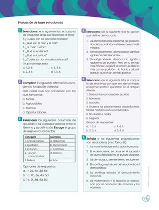 Prohibida
su
reproducción
173
Selecciona de la siguiente lista el conjunto
de preguntas a las que responde la ética:
1. ¿Cuáles son los pecados mortales?
2. ¿Qué son el bien y el mal?
3. ¿Es malo matar?
4. ¿Qué es el deber?
5. ¿Qué es la virtud?
6. ¿Cuáles son las virtudes cristianas?
Grupo de respuestas
a. 1, 2, 6 c. 3, 4, 6
b. 2, 4, 6 d. 1, 5, 6
Señala si las siguientes proposiciones
son verdaderas (v) o falsas (f):
1. La moral se realiza en los actos humanos.
2. El eudemonismo se basa en el supuesto
de que la felicidad no se puede alcanzar.
3. La democracia ateniense era excluyente.
4. El monólogo es la base de la racionalidad
democrática.
5. La estética estudia el conocimiento
racional.
6. La matemática y la filosofía se relacio-
nan por el concepto de armonía y los
números.
Completa la siguiente afirmación esco-
giendo la opción correcta:
Esas cosas que nos convienen son las
que llamamos:
a. Malas.
b. Agradables.
c. Buenas.
d. Oportunidades.
Relaciona las siguientes columnas de
acuerdo a la correspondencia entre el
término y su definición. Escoge el grupo
de respuestas correctas:
Opciones de respuestas:
a. 1f, 2e, 3c, 4d, 5b
b. 1c, 2b, 3e, 4a, 5d
c. 1e, 2f, 3d, 4a, 5b
Selecciona de la siguiente lista la opción
que defina democracia:
1. La democracia es el sistema de gobierno
donde los ciudadanos tienen derechos ili-
mitados.
2. Etimológicamente, democracia significa
«gobierno de la mayoría».
3. Etimológicamente, democracia significa
«gobierno del pueblo». Pero en su sentido
más amplio y original, el término se definía
más como oposición a la tiranía y a la oli-
garquía que en un sentido positivo.
1
6
2
3
4
Selecciona de la siguiente lista el conjun-
to de sinónimos con que era denominado
el régimen político igualitario en la antigua
Atenas:
1. Deducir las conclusiones a priori.
2. Isonomía.
3. Isocratía
4. Ordenar los pensamientos desde los más
fáciles hasta los más complicados.
5. No dudar e nada.
6. Isegoría
Grupos de respuestas:
a. 1, 3, 6		 c. 1, 4, 5
b. 2, 3, 6		 d. 2, 4, 5
5
Evaluación de base estructurada
Concepto Corriente
1. Animal político a. Habermas
2. Igualdad b. Democracia
3. Imitación c. Aristóteles
4. Acción
comunicativa
d. Estética
5. Belleza e. Arte
 