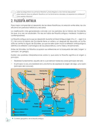 Prohibida
su
reproducción
22
2. Filosofía antigua
Contexto geográfico de la filosofía antigua.
Para mejor comprender el desarrollo de las ideas filosóficas y la relación entre ellas, las cla-
sificamos en períodos históricos y escuelas.
La clasificación más generalizada coincide con los períodos de la historia de Occidente,
los que, a su vez, se subdividen. Por eso se habla de filosofía antigua, medieval, moderna y
contemporánea.
La filosofía antigua es la que se desarrolló durante la Edad Antigua (siglo VI a. C. – siglo V d.
C.). Así como la historia de Occidente tiene un antes y un después de Jesucristo, en la filo-
sofía es central la figura de Sócrates, ya que es este quien inicia la reflexión antropológica,
distinta a la reflexión cosmológica de los presocráticos, como Tales y Anaximandro.
Antes de Sócrates, los filósofos ocuparon sus reflexiones en la búsqueda del arjé (‘origen’ o
‘principio’, en griego).
Existen dos posibles interpretaciones sobre lo que para la filosofía significa el origen o
principio:
• Realidad fundamental, aquello de lo cual derivan todas las cosas (principio del ser).
• El principio no es una realidad sino una forma de expresar el origen de algo, una razón
(principio del conocer).
Zenón
Parménides
Agrigento
Elea
Estagira
Samos
Clazomenes
Citio
Rodas
Mileto
Efeso
Atenas
Elis
Abdera
Empédocles
Demócritos
Protágoras
Anaxágoras
Pitágoras
Heráclito
Panecio
Posidonio
Anaxímenes
Anaxímandro
Tales
Pirrón
Platón
Sócrates
Aristóteles
Época presocrática
Época clásica
Época helenística
Zenón
Epicuro
¿Qué se preguntaron los primeros filósofos? ¿Todos llegaron a las mismas respuestas?
¿Qué relación tiene la reflexión filosófica con los fenómenos naturales y la experiencia cotidiana?
¿Han existido filósofas?
 
