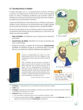 Prohibida
su
reproducción
23
2.1. Escuela jónica o milesia
A partir del siglo VI a. C., el pensamiento humano comenzó
a buscar una explicación racional del mundo, que superase
todos los mitos e imágenes poéticas que se tenían sobre la
realidad. Es entonces cuando se da el paso del mito al logos y
se desarrolo el pensamiento filosófico,
Los primeros filósofos son llamados jónicos o milesios, porque pro-
cedían o eran influidos por el pensamiento de la región griega
de Jonia (actual Turquía), en especial de la ciudad de Mileto.
Los jónicos opinaban que la constitución del mundo se debía a
un elemento primordial que se encontraba en lo más íntimo de
todas las cosas que existen:
• Tales de Mileto: Consideraba que el agua era el elemento
primordial.
• Anaxímenes de Mileto: Identificó en el aire el principio de
todo cuanto existe.
• Discípulo de Tales y maestro de Anaxímenes, Anaximandro
de Mileto no identificó el arjé, en un elemento físico concreto
sino en una sustancia material indeterminada (ápeiron).
Para conocer más sobre
los filósofos jónicos, sigue el
enlace para ver un video:
https://goo.gl/6PNKbu
TIC
Tales de Mileto.
Anaxímenes de Mileto.
3. Investiga en cuáles países de la actualidad se originó la filosofía antigua.
4. Define arjé.
5. Investiga la biografía de Tales de Mileto e identifica qué aspecto de su vida pudo haber influido en
la identificación del agua con el arjé.
6. Responde: Según la fuente primaria:
a. ¿Por qué Tales consideró el agua como el primero principio o arjé?
b. Imagina que eres Tales de Mileto y elabora tu propia teoría sobre el arjé. Responde: ¿Para ti el
agua sería el primer principio? Fundamenta tu respuesta.
Actividades
http://goo.gl/BQnsEn
Fuente
primaria
Porque es indispensable que exista una natu-
raleza primera, sea única, sea múltiple, la cual,
subsistiendo siempre, produzca todas las demás
cosas (…).
Tales, fundador de esta filosofía, considera el
agua como el primer principio. Por esto llega
hasta pretender que la Tierra descansa en el
agua; y se vio, probablemente, conducido a
esta idea, porque observaba que la humedad
alimenta todas las cosas, que lo caliente mismo
procede de ella, y que todo animal vive de la hu-
medad; y aquello de donde viene todo es claro
que es el principio de todas las cosas.
Aristóteles. Metafísica. Libro A. Capítulo III
 