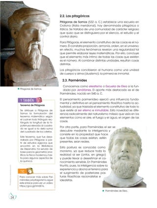 Prohibida
su
reproducción
24
Pítagoras de Samos.
Parménides de Elea.
2.3. Parménides
Conocemos como eleatismo o Escuela de Elea a la fun-
dada por Jenófanes. El aporte más destacado es el de
Parménides, nacido en 540 a. C.
El pensamiento parmenídeo ejerció una influencia funda-
mental y definitiva en el pensamiento filosófico hasta la ac-
tualidad, ya que traslada el elemento constitutivo de todo lo
que existe al ser eterno e inmutable. Esta novedad se dife-
rencia radicalmente del naturalismo milesio que veía en los
elementos como el aire, el fuego y el agua, el origen de las
cosas.
Por otra parte, para Parménides el ser se
descubre mediante la inteligencia y
consiste en la propiedad que hace
que todas las cosas existan, estén
presentes, sean reales.
Esta postura es conocida como
monismo, ya que reduce toda la
realidad al ser (ontos, en griego)
y puede llevar a desestimar el co-
nocimiento sensible. En Parménides
triunfa, pues, la inteligencia sobre la
experiencia y abona el terreno para
el surgimiento de posteriores pos-
turas filosóficas racionalistas e
idealistas.
Para conocer más sobre Par-
ménidesyelpitagorismo,sigue
este enlace para ver un video:
https://goo.gl/Hm0S1k.
TIC
2.2. Los pitagóricos
Pitágoras de Samos (532 a. C.) establece una escuela en
Crotona (Italia meridional), hoy denominada pitagórica o
itálica. Se trataba de una comunidad de carácter religioso
que quiso que se distinguiera por el silencio, el estudio y el
control diario.
Para Pitágoras, el elemento constitutivo de las cosas es el nú-
mero. Él constata proporción, armonía, orden, en el universo;
en efecto, muchos fenómenos revelan una regularidad tal
que permite elaborar leyes matemáticas. Por ello, concluye
que el elemento más íntimo de todas las cosas que existen
es el número. Al combinar distintas unidades, resultan cosas
distintas.
Los pitagóricos concibieron al humano como una unidad
de cuerpo y alma (dualismo); la primera es inmortal.
h
t
t
p
:/
/
g
o
o
.g
l/
I
d
q
b
g
u
http://goo.gl/5mYTwG
Teorema de Pitágoras
Se atribuye a Pitágoras de
Samos la formulación del
teorema matemático según
el cual en todo triángulo rec-
tángulo la longitud de la hi-
potenusa elevada al cuadra-
do es igual a la dela suma
del cuadrado de los catetos.
Este teorema, que fue desa-
rrollado por Pitágoras a par-
tir de estudios egipcios que
encontró en la Biblioteca
de Alejandría, ha servido de
base para la geometría ana-
lítica, la física moderna y has-
ta para algunos aspectos de
la química.
y también:
E
N
G
R
UPO
Y
T
A
M
B
IÉN:
T
I
C
R
E
C
O
R
T
A
BLES
C
A
L
C
U
L
A
DORA
 