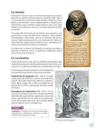 Prohibida
su
reproducción
25
Empédocles de Agrigento.
2.4. Heráclito
Llamado el «Oscuro», por lo incomprensible pero a la vez ori-
ginal de su doctrina para esa época. Heráclito (530 - 460 a.
C.) procedía de una familia noble de Éfeso. Podemos consi-
derar su pensamiento como independiente y opuesto al de
Parménides, pues mientras aquel piensa el ser como algo
estático e inmutable, el Oscuro lo concibe desde el cambio
constante.
El mundo está dominado por el cambio, por el devenir, que
resulta de la lucha de elementos contrarios (frío/caliente,
húmedo/seco, día/noche), que es el principio de perma-
nencia. Nada puede existir sin una contradicción. Este prin-
cipio, llamado logos (que se traduce como «inteligencia» o
«razón») es el que da unidad a la realidad.
La lógica de contrarios de Heráclito ha servido de base a
posturas modernas como la dialéctica hegeliana, teoría
que influyó en el marxismo.
2.5. Los pluralistas
Hasta ahora hemos visto que los filósofos naturalistas expli-
caban el fundamento de la realidad a partir de un solo prin-
cipio, por lo cual todos pueden ser considerados monistas.
Sin embargo, dos pensadores se van a diferenciar
de aquellos para asumir una postura pluralista.
Empédocles de Agrigento (483 - 430 a. C.) expli-
caba que todo fenómeno natural procede de la
mezcla de cuatro elementos eternos e indestruc-
tibles: agua, fuego, aire y tierra. La existencia de-
pende de la unión o separación de estos cuatro
principios.
Anaxágoras de Clazomene (499 - 428 a. C.) no
supone un principio único sino infinitos elementos
(semillas) de cuya mezcla y separación nacen las
cosas y se transforman en otras. El principio orde-
nador de las partículas es el nous, vocablo griego
que se traduce como «inteligencia».
«Todo fluye».
Heráclito de Efeso
Para Heráclito, al contrario que
para Parménides, el ser es deve-
nir, movimiento, cambio.
Para graficar su idea, El «Oscuro»,
como era conocido este filósofo
por lo enigmático de sus plan-
teamientos, formuló la frase: «En
el mismo río entramos y no entra-
mos, pues somos y no somos los
mismos». «Todo fluye» significa
que todo cambia, que el ser se
basa en la polémica del ser y el
dejar de ser, de los contrarios.
http://goo.g
l
/
S
c
Q
P
Y
L
https://goo.gl/ugftQv
Redacten un diálogo corto en el que Parménides,
Empédocles y Anaxágoras enfrenten sus ideas.
Dramaticen el diálogo en clases.
en grupo
E
N
G
R
UPO
Y
T
A
M
B
IÉN
T
I
C
S
R
E
C
O
R
T
A
BLES
C
A
L
C
U
L
A
DORA
 